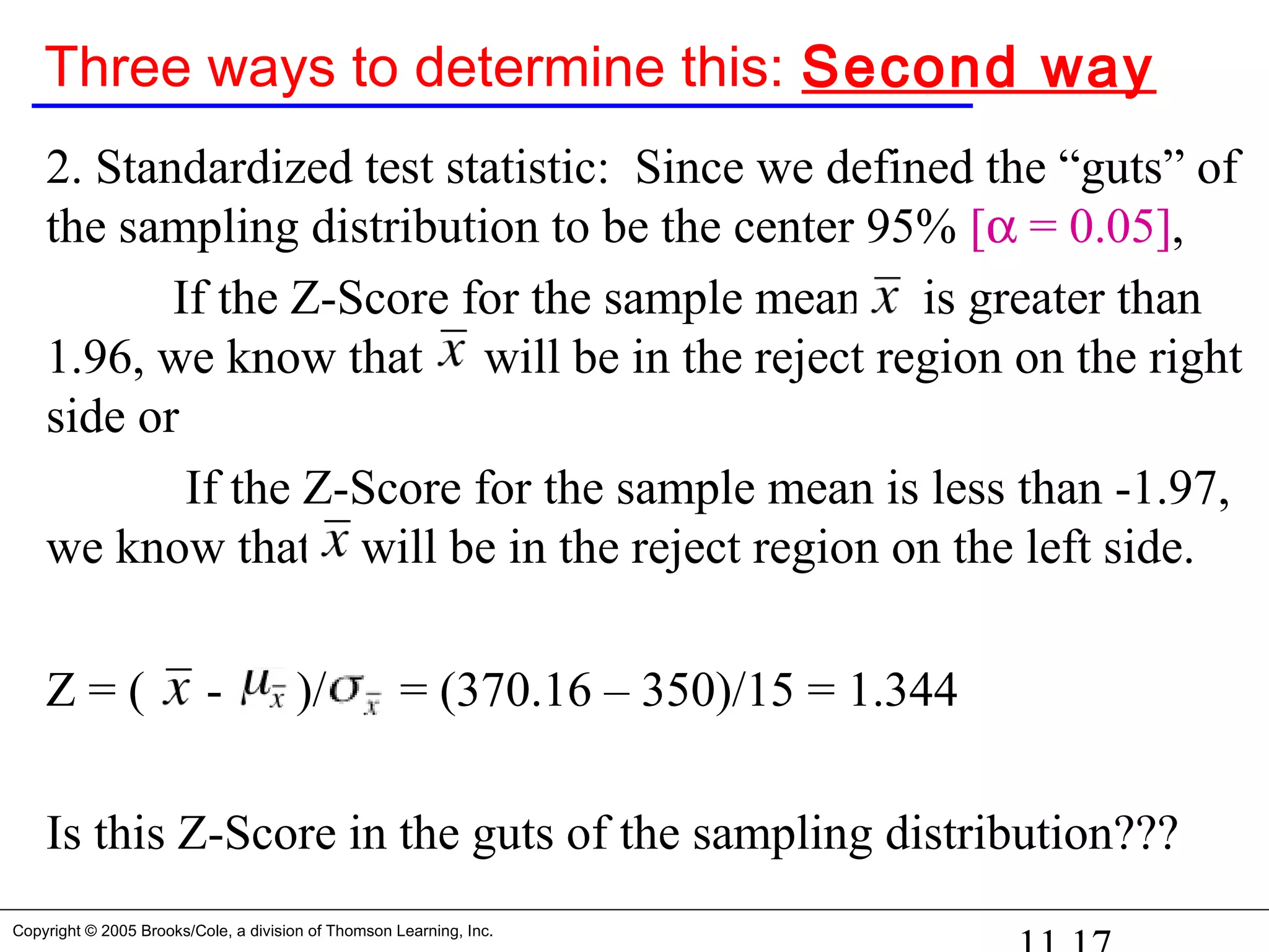 Copyright © 2005 Brooks/Cole, a division of Thomson Learning, Inc.
Three ways to determine this: Second way
2. Standardized test statistic: Since we defined the “guts” of
the sampling distribution to be the center 95% [α = 0.05],
If the Z-Score for the sample mean is greater than
1.96, we know that will be in the reject region on the right
side or
If the Z-Score for the sample mean is less than -1.97,
we know that will be in the reject region on the left side.
Z = ( - )/ = (370.16 – 350)/15 = 1.344
Is this Z-Score in the guts of the sampling distribution???
 