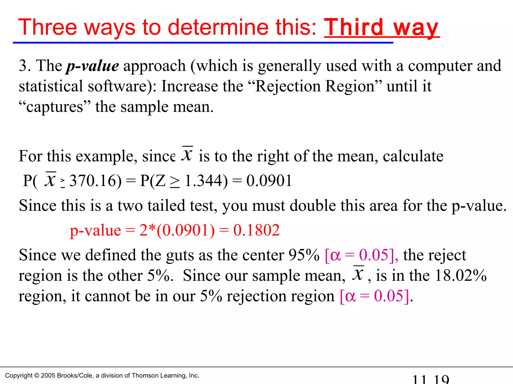Copyright © 2005 Brooks/Cole, a division of Thomson Learning, Inc.
Three ways to determine this: Third way
3. The p-value approach (which is generally used with a computer and
statistical software): Increase the “Rejection Region” until it
“captures” the sample mean.
For this example, since is to the right of the mean, calculate
P( > 370.16) = P(Z > 1.344) = 0.0901
Since this is a two tailed test, you must double this area for the p-value.
p-value = 2*(0.0901) = 0.1802
Since we defined the guts as the center 95% [α = 0.05], the reject
region is the other 5%. Since our sample mean, , is in the 18.02%
region, it cannot be in our 5% rejection region [α = 0.05].
 