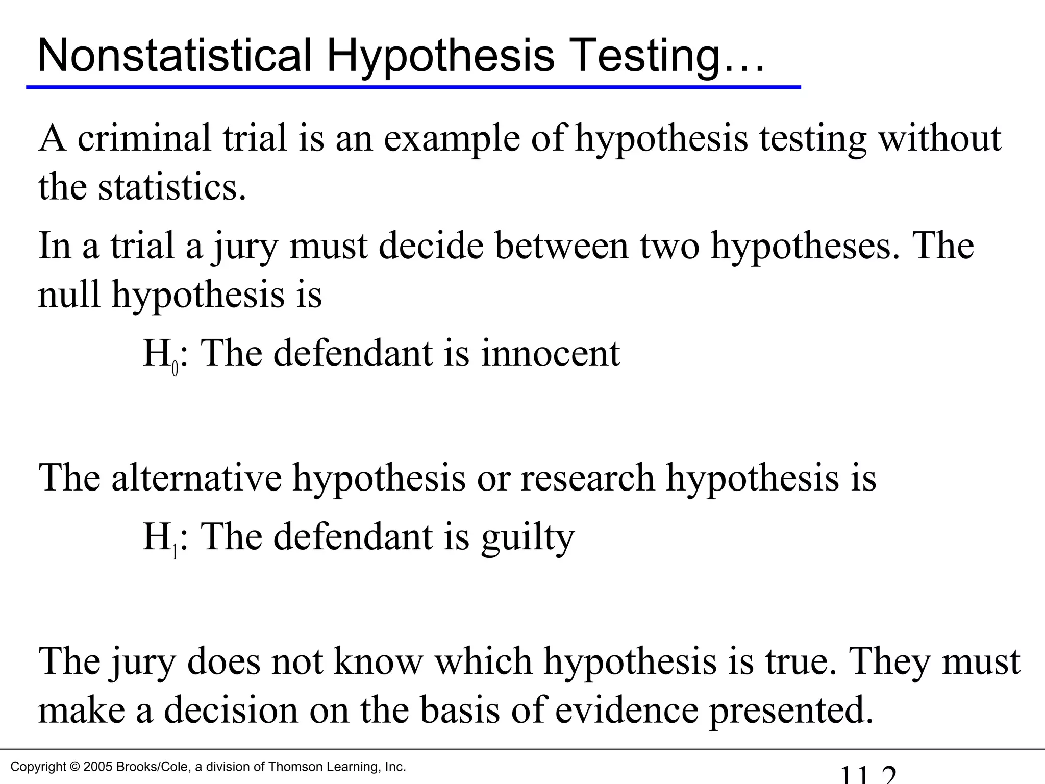 Copyright © 2005 Brooks/Cole, a division of Thomson Learning, Inc.
Nonstatistical Hypothesis Testing…
A criminal trial is an example of hypothesis testing without
the statistics.
In a trial a jury must decide between two hypotheses. The
null hypothesis is
H0: The defendant is innocent
The alternative hypothesis or research hypothesis is
H1: The defendant is guilty
The jury does not know which hypothesis is true. They must
make a decision on the basis of evidence presented.
 