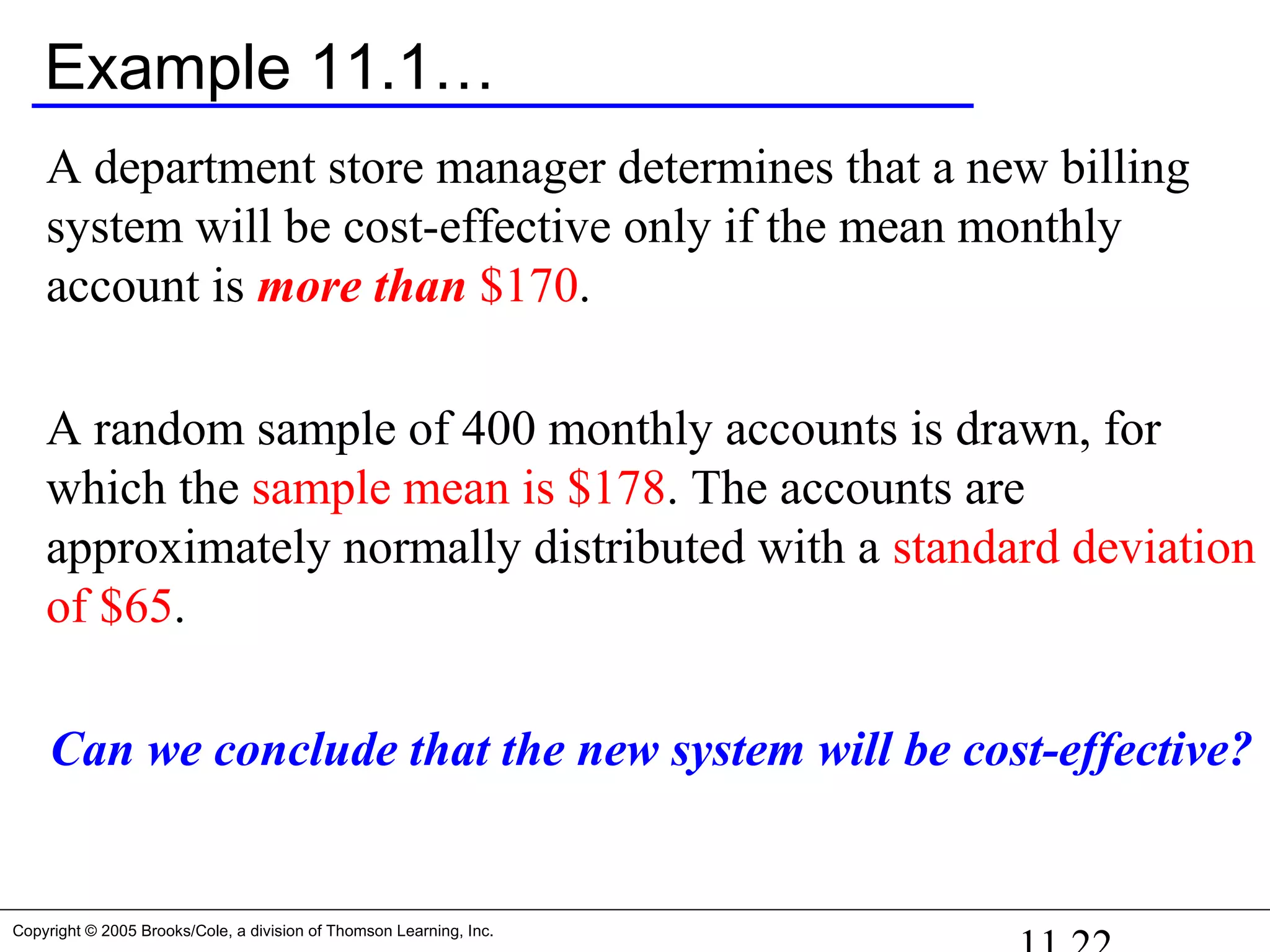 Copyright © 2005 Brooks/Cole, a division of Thomson Learning, Inc.
Example 11.1…
A department store manager determines that a new billing
system will be cost-effective only if the mean monthly
account is more than $170.
A random sample of 400 monthly accounts is drawn, for
which the sample mean is $178. The accounts are
approximately normally distributed with a standard deviation
of $65.
Can we conclude that the new system will be cost-effective?
 