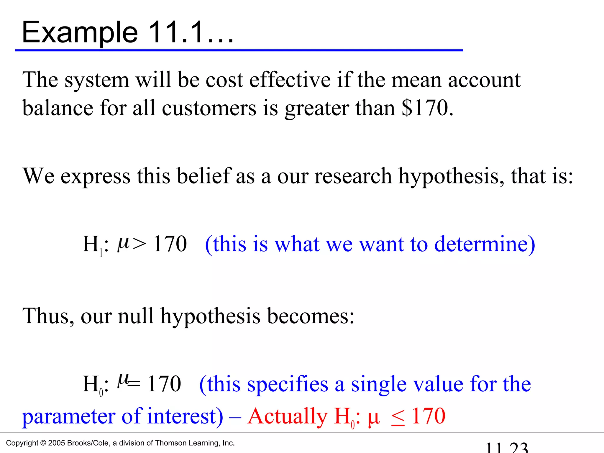 Copyright © 2005 Brooks/Cole, a division of Thomson Learning, Inc.
Example 11.1…
The system will be cost effective if the mean account
balance for all customers is greater than $170.
We express this belief as a our research hypothesis, that is:
H1: > 170 (this is what we want to determine)
Thus, our null hypothesis becomes:
H0: = 170 (this specifies a single value for the
parameter of interest) – Actually H0: μ < 170
 
