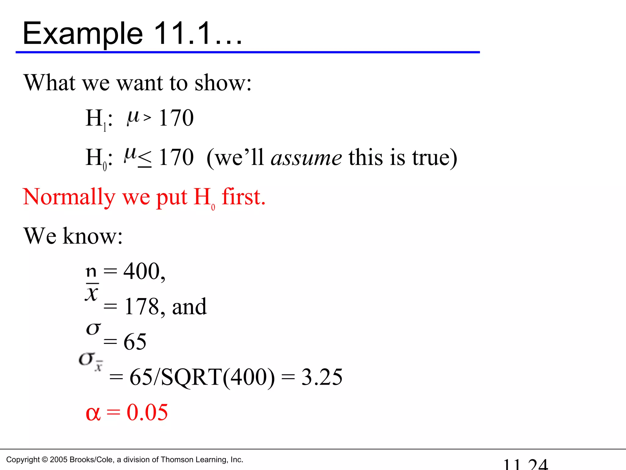 Copyright © 2005 Brooks/Cole, a division of Thomson Learning, Inc.
Example 11.1…
What we want to show:
H1: > 170
H0: < 170 (we’ll assume this is true)
Normally we put Ho first.
We know:
n = 400,
= 178, and
= 65
= 65/SQRT(400) = 3.25
α = 0.05
 