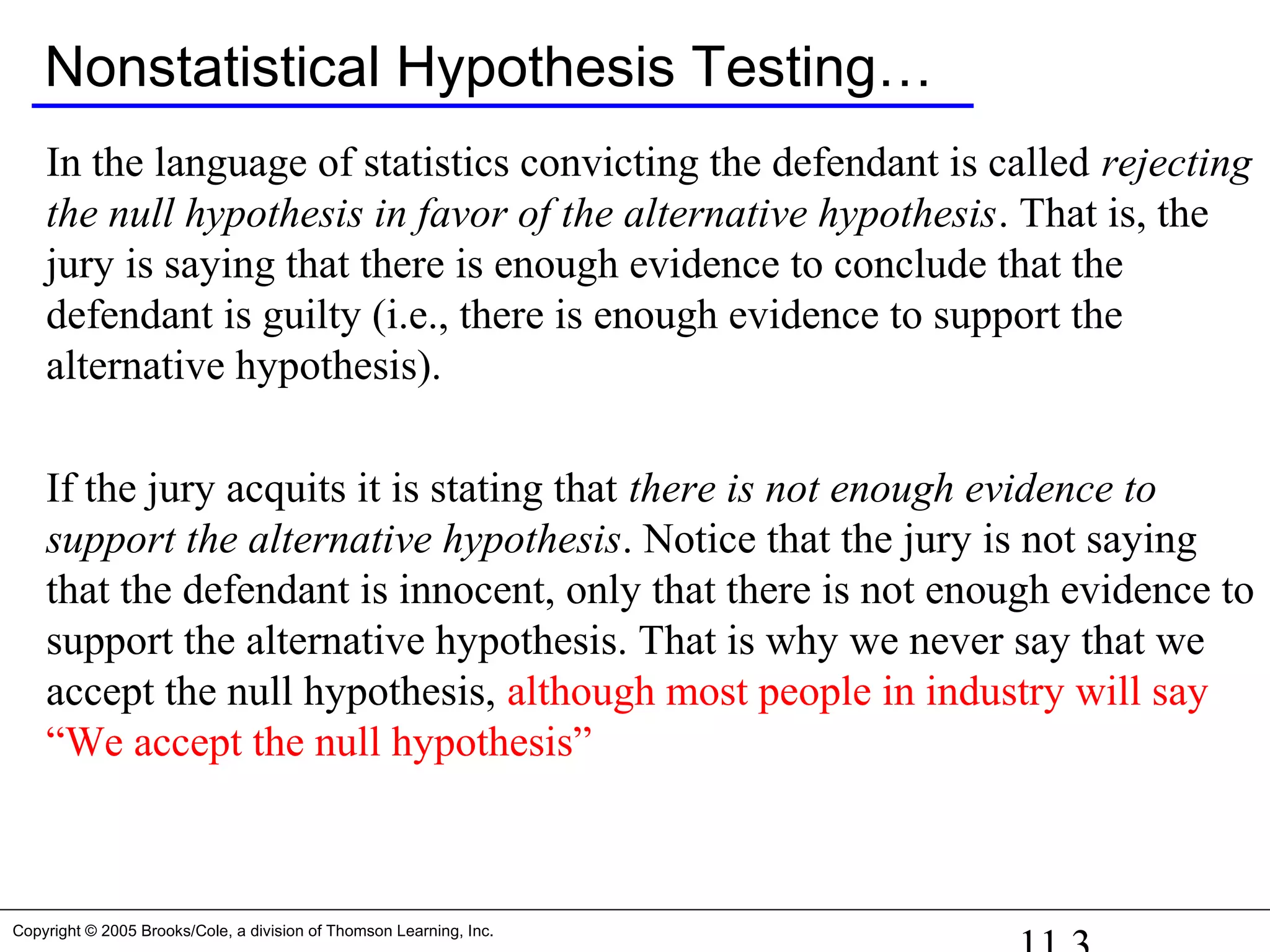 Copyright © 2005 Brooks/Cole, a division of Thomson Learning, Inc.
Nonstatistical Hypothesis Testing…
In the language of statistics convicting the defendant is called rejecting
the null hypothesis in favor of the alternative hypothesis. That is, the
jury is saying that there is enough evidence to conclude that the
defendant is guilty (i.e., there is enough evidence to support the
alternative hypothesis).
If the jury acquits it is stating that there is not enough evidence to
support the alternative hypothesis. Notice that the jury is not saying
that the defendant is innocent, only that there is not enough evidence to
support the alternative hypothesis. That is why we never say that we
accept the null hypothesis, although most people in industry will say
“We accept the null hypothesis”
 