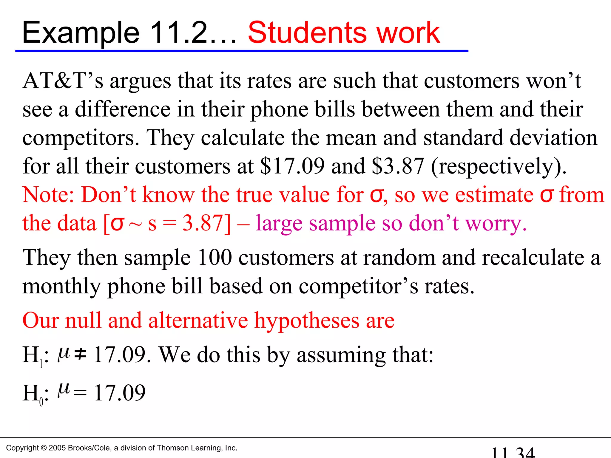 Copyright © 2005 Brooks/Cole, a division of Thomson Learning, Inc.
Example 11.2… Students work
AT&T’s argues that its rates are such that customers won’t
see a difference in their phone bills between them and their
competitors. They calculate the mean and standard deviation
for all their customers at $17.09 and $3.87 (respectively).
Note: Don’t know the true value for σ, so we estimate σ from
the data [σ ~ s = 3.87] – large sample so don’t worry.
They then sample 100 customers at random and recalculate a
monthly phone bill based on competitor’s rates.
Our null and alternative hypotheses are
H1: 17.09. We do this by assuming that:≠
H0: = 17.09
 