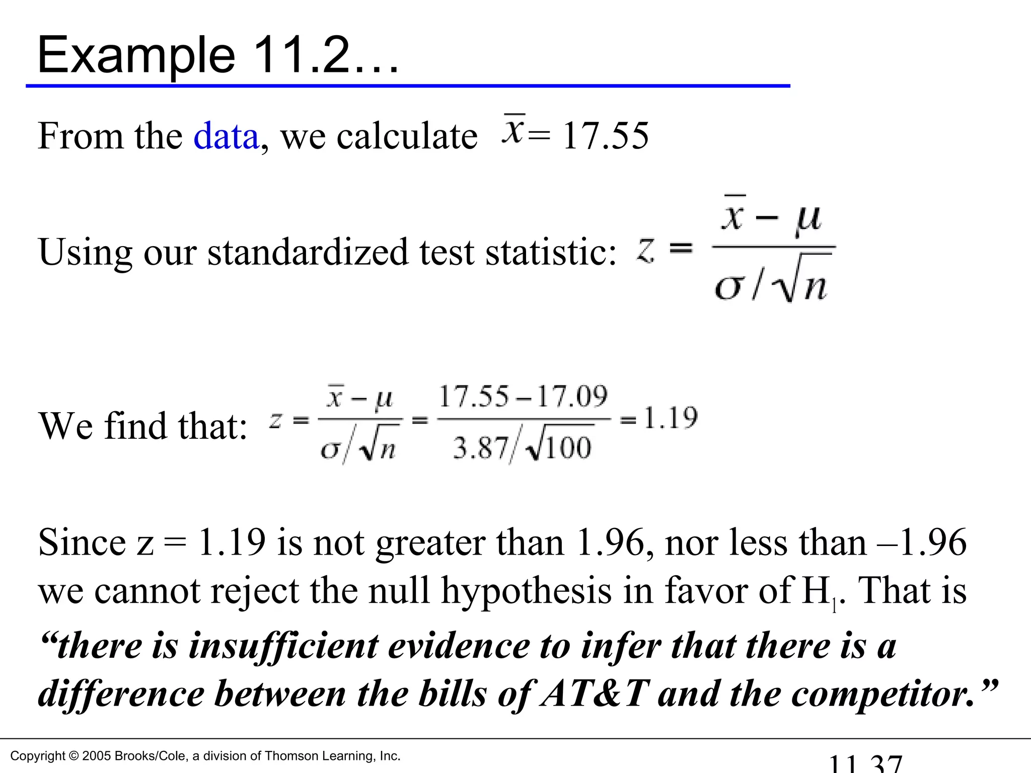 Copyright © 2005 Brooks/Cole, a division of Thomson Learning, Inc.
Example 11.2…
From the data, we calculate = 17.55
Using our standardized test statistic:
We find that:
Since z = 1.19 is not greater than 1.96, nor less than –1.96
we cannot reject the null hypothesis in favor of H1. That is
“there is insufficient evidence to infer that there is a
difference between the bills of AT&T and the competitor.”
 