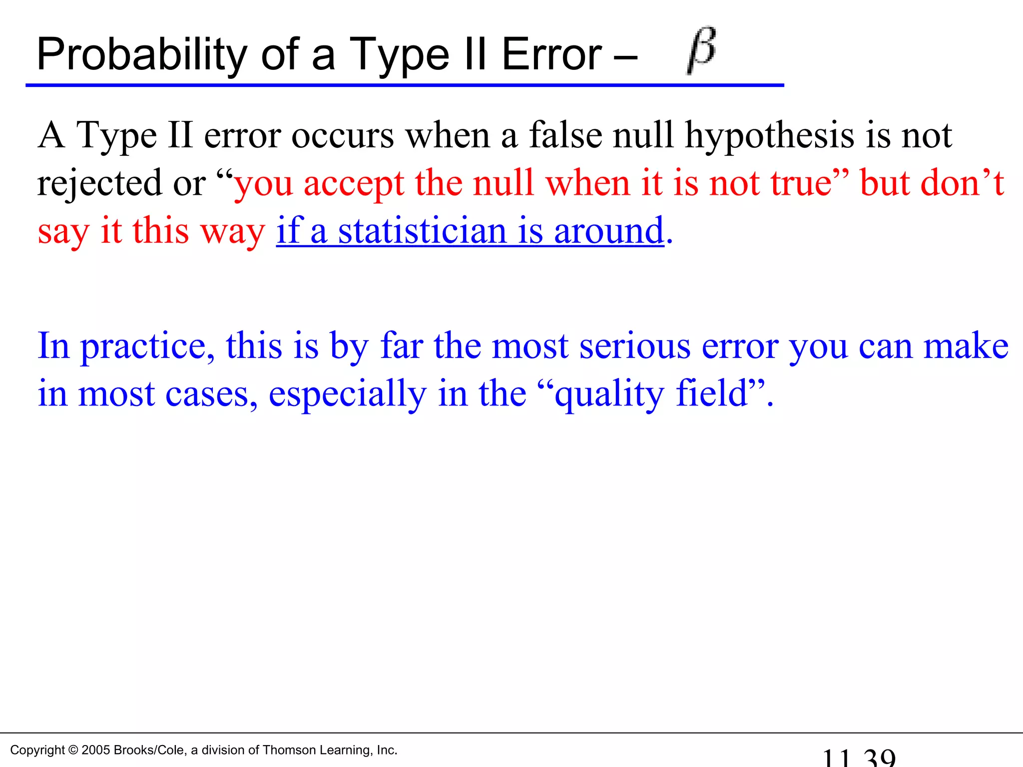 Copyright © 2005 Brooks/Cole, a division of Thomson Learning, Inc.
Probability of a Type II Error –
A Type II error occurs when a false null hypothesis is not
rejected or “you accept the null when it is not true” but don’t
say it this way if a statistician is around.
In practice, this is by far the most serious error you can make
in most cases, especially in the “quality field”.
 