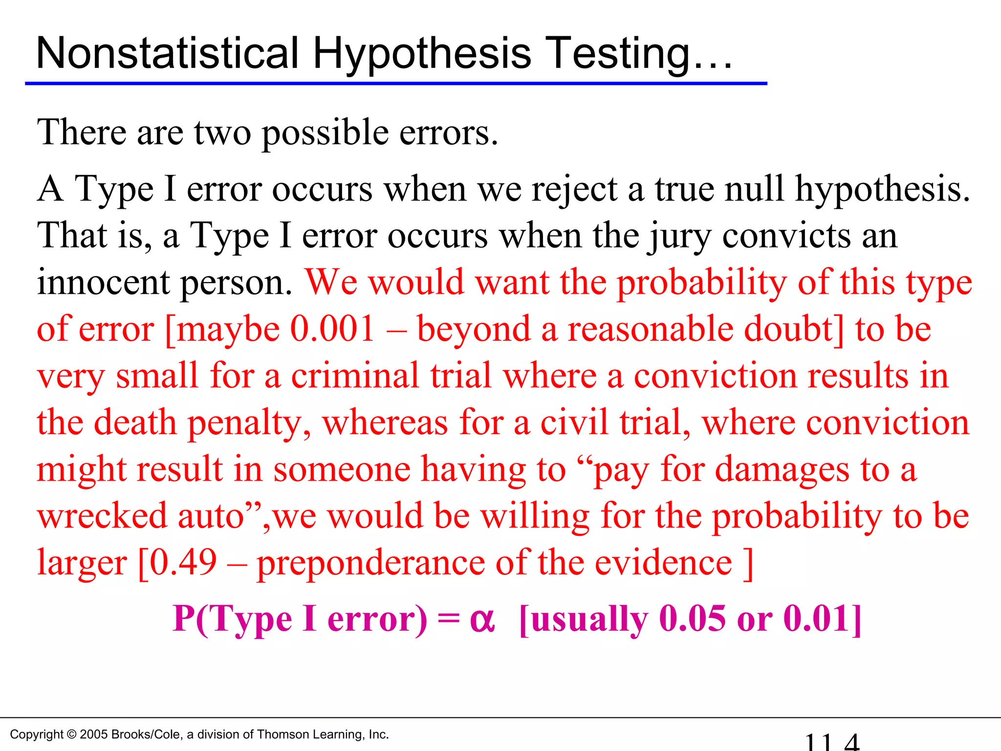 Copyright © 2005 Brooks/Cole, a division of Thomson Learning, Inc.
Nonstatistical Hypothesis Testing…
There are two possible errors.
A Type I error occurs when we reject a true null hypothesis.
That is, a Type I error occurs when the jury convicts an
innocent person. We would want the probability of this type
of error [maybe 0.001 – beyond a reasonable doubt] to be
very small for a criminal trial where a conviction results in
the death penalty, whereas for a civil trial, where conviction
might result in someone having to “pay for damages to a
wrecked auto”,we would be willing for the probability to be
larger [0.49 – preponderance of the evidence ]
P(Type I error) = α [usually 0.05 or 0.01]
 