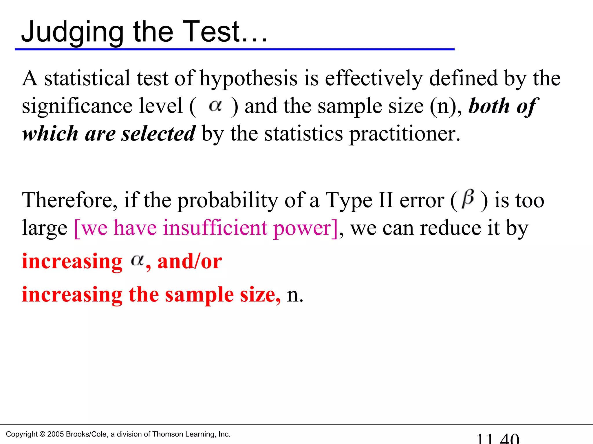 Copyright © 2005 Brooks/Cole, a division of Thomson Learning, Inc.
Judging the Test…
A statistical test of hypothesis is effectively defined by the
significance level ( ) and the sample size (n), both of
which are selected by the statistics practitioner.
Therefore, if the probability of a Type II error ( ) is too
large [we have insufficient power], we can reduce it by
increasing , and/or
increasing the sample size, n.
 