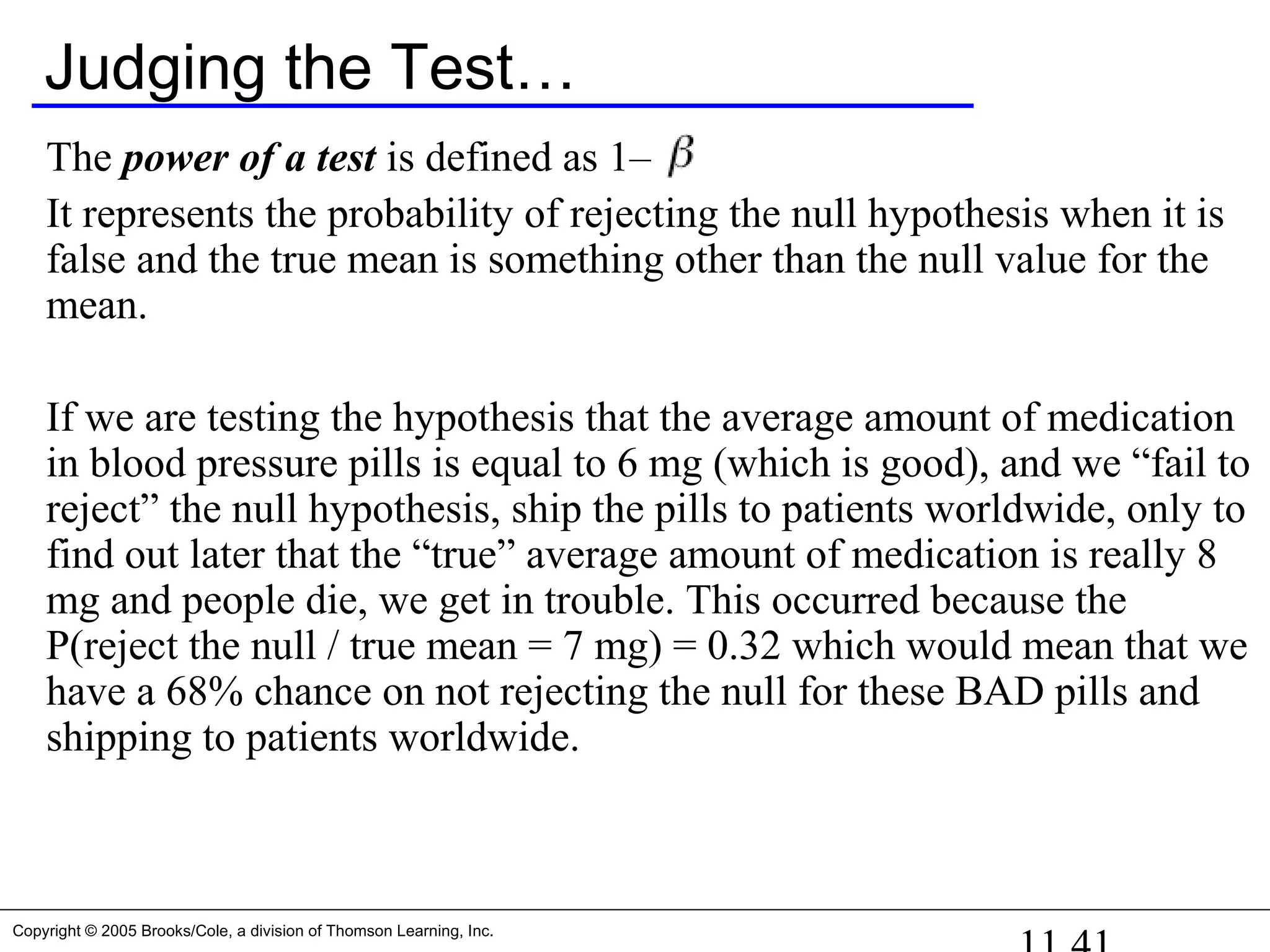 Copyright © 2005 Brooks/Cole, a division of Thomson Learning, Inc.
Judging the Test…
The power of a test is defined as 1– .
It represents the probability of rejecting the null hypothesis when it is
false and the true mean is something other than the null value for the
mean.
If we are testing the hypothesis that the average amount of medication
in blood pressure pills is equal to 6 mg (which is good), and we “fail to
reject” the null hypothesis, ship the pills to patients worldwide, only to
find out later that the “true” average amount of medication is really 8
mg and people die, we get in trouble. This occurred because the
P(reject the null / true mean = 7 mg) = 0.32 which would mean that we
have a 68% chance on not rejecting the null for these BAD pills and
shipping to patients worldwide.
 
