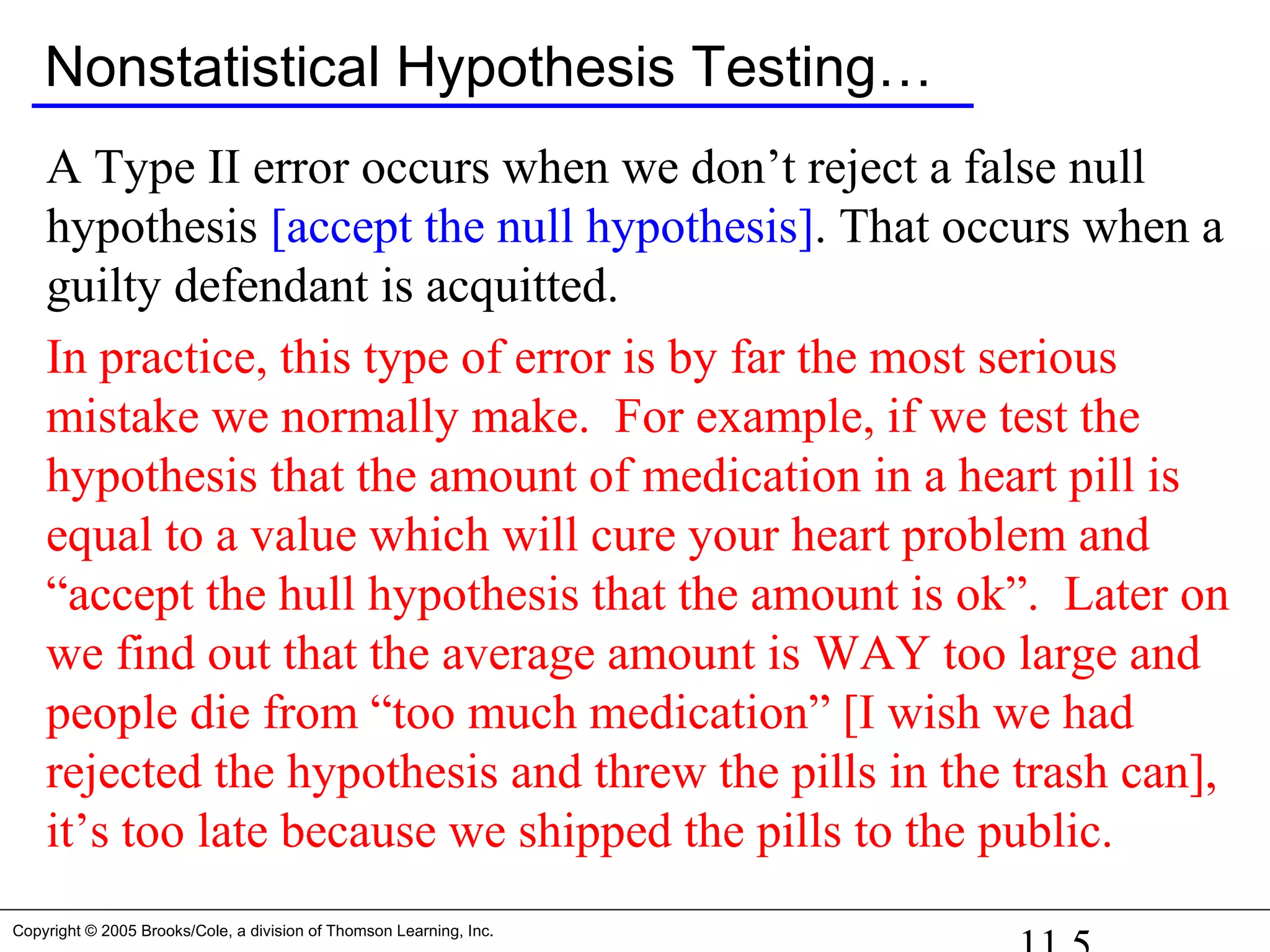 Copyright © 2005 Brooks/Cole, a division of Thomson Learning, Inc.
Nonstatistical Hypothesis Testing…
A Type II error occurs when we don’t reject a false null
hypothesis [accept the null hypothesis]. That occurs when a
guilty defendant is acquitted.
In practice, this type of error is by far the most serious
mistake we normally make. For example, if we test the
hypothesis that the amount of medication in a heart pill is
equal to a value which will cure your heart problem and
“accept the hull hypothesis that the amount is ok”. Later on
we find out that the average amount is WAY too large and
people die from “too much medication” [I wish we had
rejected the hypothesis and threw the pills in the trash can],
it’s too late because we shipped the pills to the public.
 
