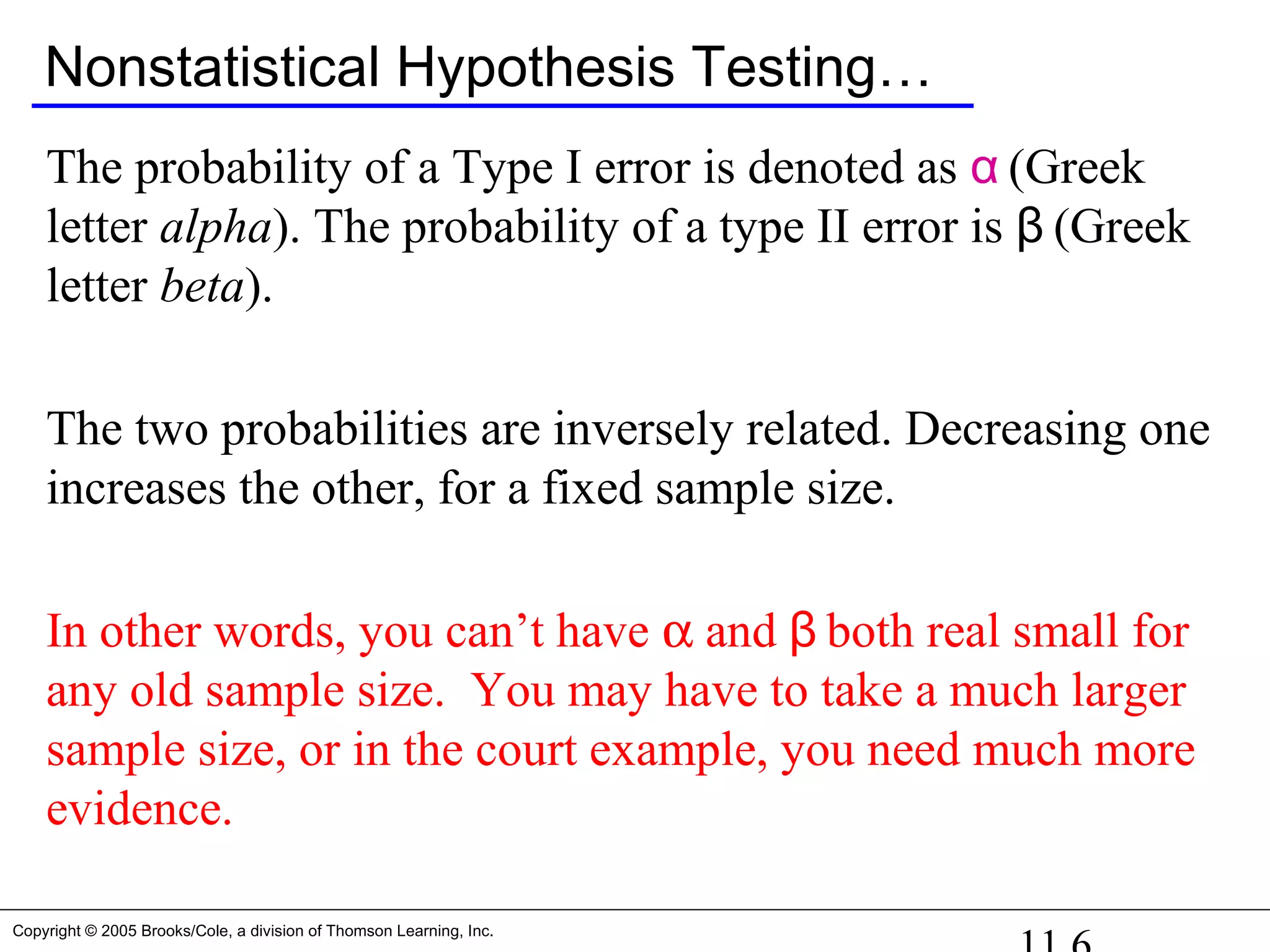 Copyright © 2005 Brooks/Cole, a division of Thomson Learning, Inc.
Nonstatistical Hypothesis Testing…
The probability of a Type I error is denoted as α (Greek
letter alpha). The probability of a type II error is β (Greek
letter beta).
The two probabilities are inversely related. Decreasing one
increases the other, for a fixed sample size.
In other words, you can’t have α and β both real small for
any old sample size. You may have to take a much larger
sample size, or in the court example, you need much more
evidence.
 