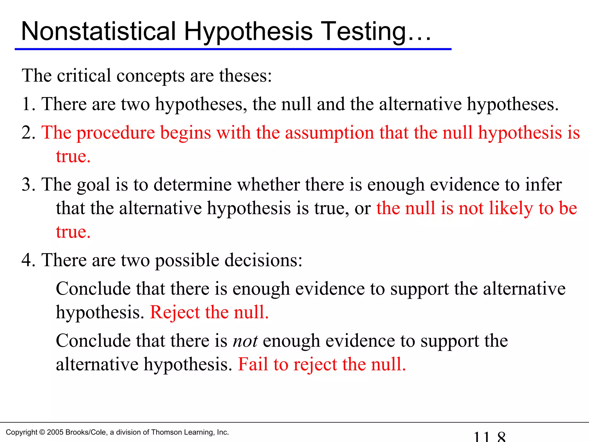 Copyright © 2005 Brooks/Cole, a division of Thomson Learning, Inc.
Nonstatistical Hypothesis Testing…
The critical concepts are theses:
1. There are two hypotheses, the null and the alternative hypotheses.
2. The procedure begins with the assumption that the null hypothesis is
true.
3. The goal is to determine whether there is enough evidence to infer
that the alternative hypothesis is true, or the null is not likely to be
true.
4. There are two possible decisions:
Conclude that there is enough evidence to support the alternative
hypothesis. Reject the null.
Conclude that there is not enough evidence to support the
alternative hypothesis. Fail to reject the null.
 