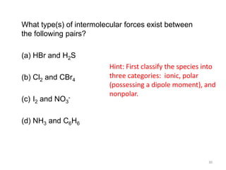 What type(s) of intermolecular forces exist between
the following pairs?
(a) HBr and H2S
(b) Cl2 and CBr4
(c) I2 and NO3
-
(d) NH3 and C6H6
Hint: First classify the species into
three categories: ionic, polar
(possessing a dipole moment), and
nonpolar.
30
 