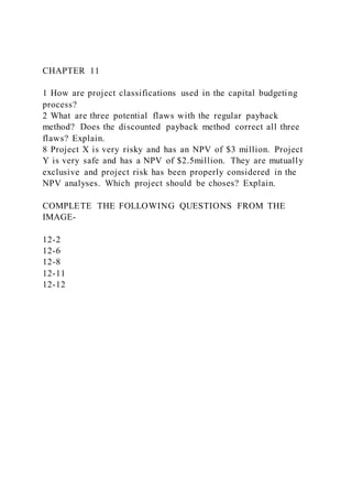 CHAPTER 11
1 How are project classifications used in the capital budgeting
process?
2 What are three potential flaws with the regular payback
method? Does the discounted payback method correct all three
flaws? Explain.
8 Project X is very risky and has an NPV of $3 million. Project
Y is very safe and has a NPV of $2.5million. They are mutually
exclusive and project risk has been properly considered in the
NPV analyses. Which project should be choses? Explain.
COMPLETE THE FOLLOWING QUESTIONS FROM THE
IMAGE-
12-2
12-6
12-8
12-11
12-12
 