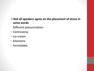 Not all speakers agree on the placement of stress in 
some words 
Different pronunciation: 
• Controversy 
• Ice-cream 
• Kilometre 
• Formidable 
 