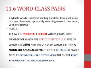 11.6 WORD-CLASS PAIRS 
• 2 syllable words – identical spelling but differ from each other 
in stress placement, apparently according to word class (noun, 
verb, or adjective) 
• RULE! : 
IF A PAIR OF PREFIX + STEM WORDS EXISTS, BOTH 
MEMBERS OF WHICH ARE SPELT IDENTICALLY, ONE OF 
WHICH IS A VERB AND THE OTHER OF WHICH IS EITHER A 
NOUN OR AN ADJECTIVE, THEN THE STRESS IS PLACED 
ON THE SECOND SYLLABLE OF THE VERB BUT ON THE FIRST 
SYLLABLE OF THE NOUN OR ADJECTIVE. 
 