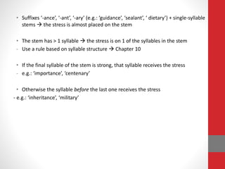 • Suffixes ‘-ance’, ‘-ant’, ‘-ary’ (e.g.: ‘guidance’, ‘sealant’, ‘ dietary’) + single-syllable 
stems  the stress is almost placed on the stem 
• The stem has > 1 syllable  the stress is on 1 of the syllables in the stem 
- Use a rule based on syllable structure  Chapter 10 
• If the final syllable of the stem is strong, that syllable receives the stress 
- e.g.: ‘importance’, ‘centenary’ 
• Otherwise the syllable before the last one receives the stress 
- e.g.: ‘inheritance’, ‘military’ 
 
