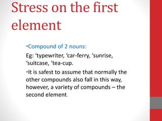 Stress on the first 
element 
•Compound of 2 nouns: 
Eg: ‘typewriter, ‘car-ferry, ‘sunrise, 
‘suitcase, ‘tea-cup. 
•It is safest to assume that normally the 
other compounds also fall in this way, 
however, a variety of compounds – the 
second element. 
 