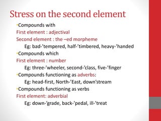 Stress on the second element 
•Compounds with 
First element : adjectival 
Second element : the –ed morpheme 
Eg: bad-’tempered, half-’timbered, heavy-’handed 
•Compounds which 
First element : number 
Eg: three-’wheeler, second-’class, five-’finger 
•Compounds functioning as adverbs: 
Eg: head-first, North-’East, down’stream 
•Compounds functioning as verbs 
First element: adverbial 
Eg: down-’grade, back-’pedal, ill-’treat 
 