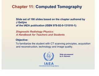 IAEA
International Atomic Energy Agency
Slide set of 190 slides based on the chapter authored by
J Gelijns
of the IAEA publication (ISBN 978-92-0-131010-1):
Diagnostic Radiology Physics:
A Handbook for Teachers and Students
Objective:
To familiarize the student with CT scanning principles, acquisition
and reconstruction, technology and image quality.
Chapter 11: Computed Tomography
Slide set prepared
by S. Edyvean
 