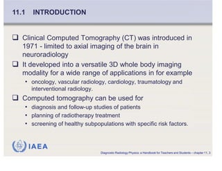 IAEA
Clinical Computed Tomography (CT) was introduced in
1971 - limited to axial imaging of the brain in
neuroradiology
It developed into a versatile 3D whole body imaging
modality for a wide range of applications in for example
• oncology, vascular radiology, cardiology, traumatology and
interventional radiology.
Computed tomography can be used for
• diagnosis and follow-up studies of patients
• planning of radiotherapy treatment
• screening of healthy subpopulations with specific risk factors.
11.1 INTRODUCTION
Diagnostic Radiology Physics: a Handbook for Teachers and Students – chapter 11, 3
 