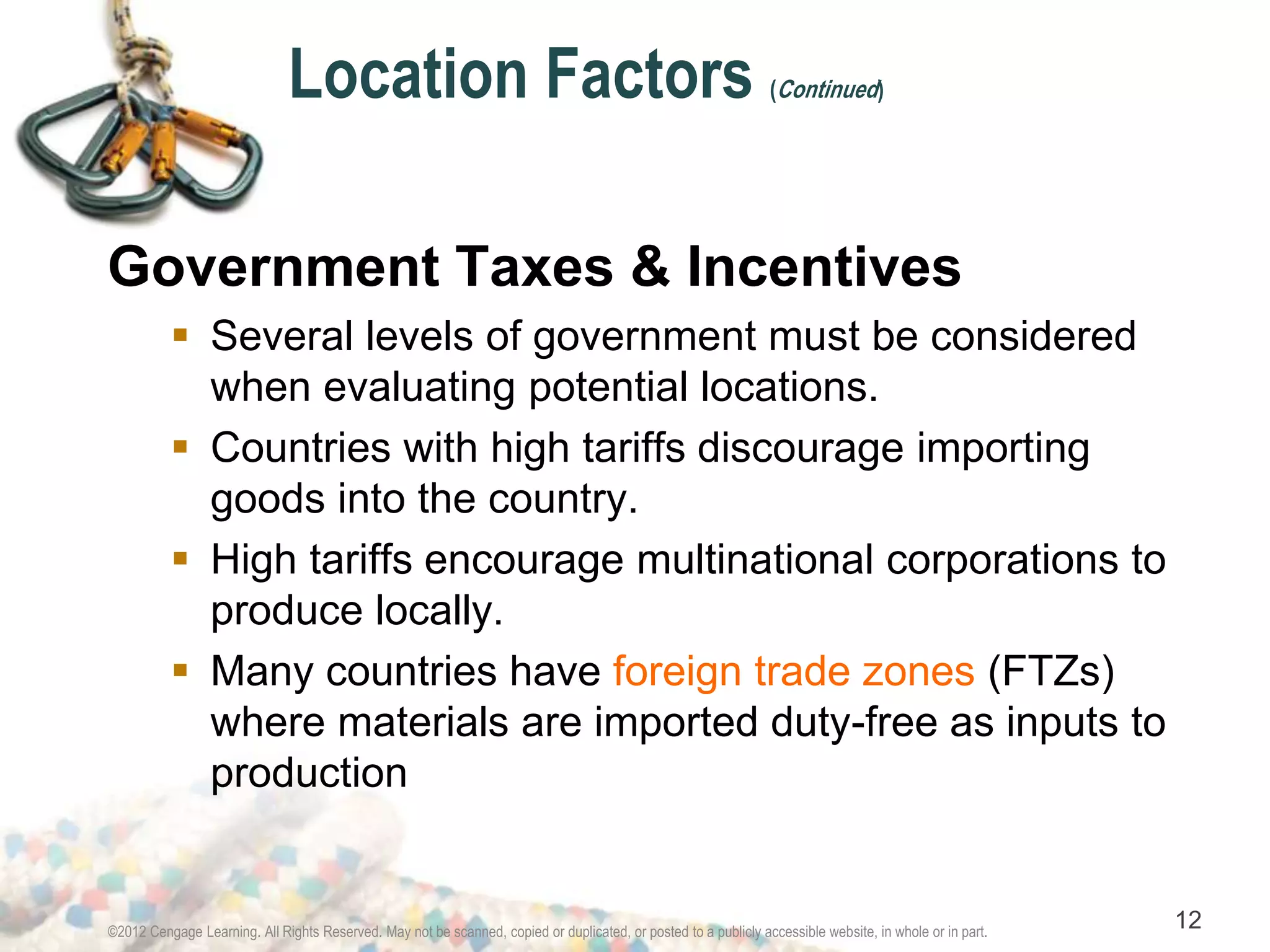 Location Factors (Continued) 
Government Taxes & Incentives 
 Several levels of government must be considered 
when evaluating potential locations. 
 Countries with high tariffs discourage importing 
goods into the country. 
 High tariffs encourage multinational corporations to 
produce locally. 
 Many countries have foreign trade zones (FTZs) 
where materials are imported duty-free as inputs to 
production 
©2012 Cengage Learning. All Rights Reserved. May not be scanned, copied or duplicated, or posted to a publicly accessible website, in whole or in part. 12 
 