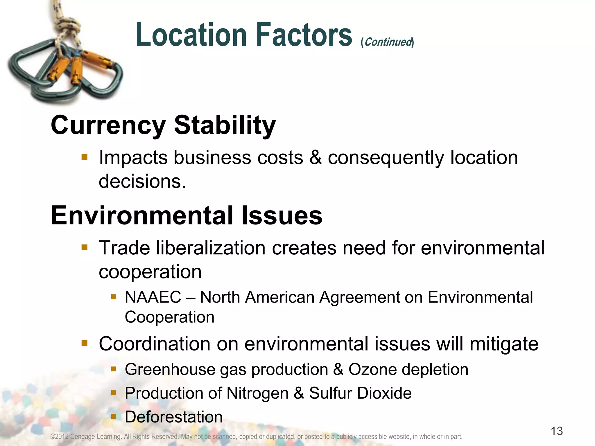 Location Factors (Continued) 
Currency Stability 
 Impacts business costs & consequently location 
decisions. 
Environmental Issues 
 Trade liberalization creates need for environmental 
cooperation 
 NAAEC – North American Agreement on Environmental 
Cooperation 
 Coordination on environmental issues will mitigate 
 Greenhouse gas production & Ozone depletion 
 Production of Nitrogen & Sulfur Dioxide 
 Deforestation 
©2012 Cengage Learning. All Rights Reserved. May not be scanned, copied or duplicated, or posted to a publicly accessible website, in whole or in part. 13 
 