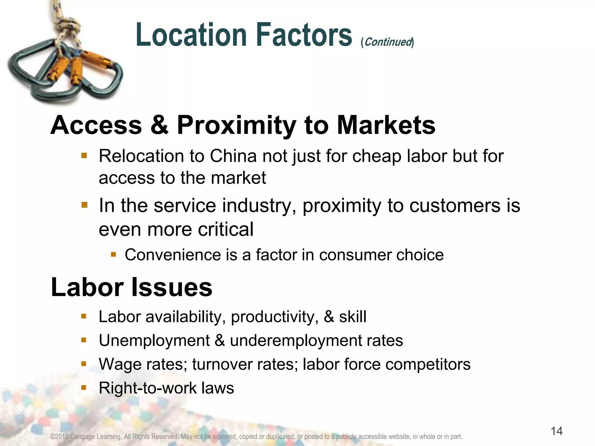 Location Factors (Continued) 
Access & Proximity to Markets 
 Relocation to China not just for cheap labor but for 
access to the market 
 In the service industry, proximity to customers is 
even more critical 
 Convenience is a factor in consumer choice 
Labor Issues 
 Labor availability, productivity, & skill 
 Unemployment & underemployment rates 
 Wage rates; turnover rates; labor force competitors 
 Right-to-work laws 
©2012 Cengage Learning. All Rights Reserved. May not be scanned, copied or duplicated, or posted to a publicly accessible website, in whole or in part. 14 
 