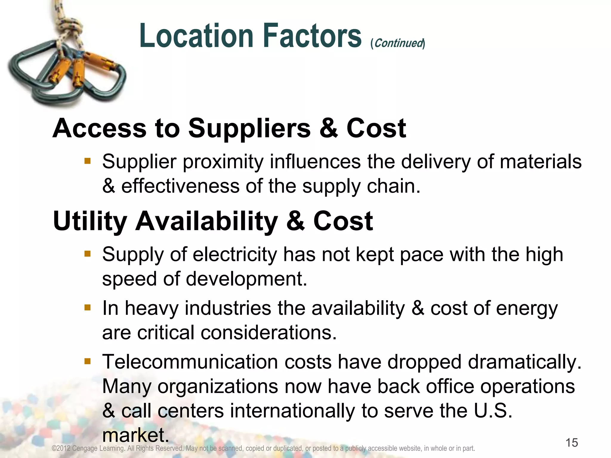 Location Factors (Continued) 
Access to Suppliers & Cost 
 Supplier proximity influences the delivery of materials 
& effectiveness of the supply chain. 
Utility Availability & Cost 
 Supply of electricity has not kept pace with the high 
speed of development. 
 In heavy industries the availability & cost of energy 
are critical considerations. 
 Telecommunication costs have dropped dramatically. 
Many organizations now have back office operations 
& call centers internationally to serve the U.S. 
market. 
©2012 Cengage Learning. All Rights Reserved. May not be scanned, copied or duplicated, or posted to a publicly accessible website, in whole or in part. 15 
 