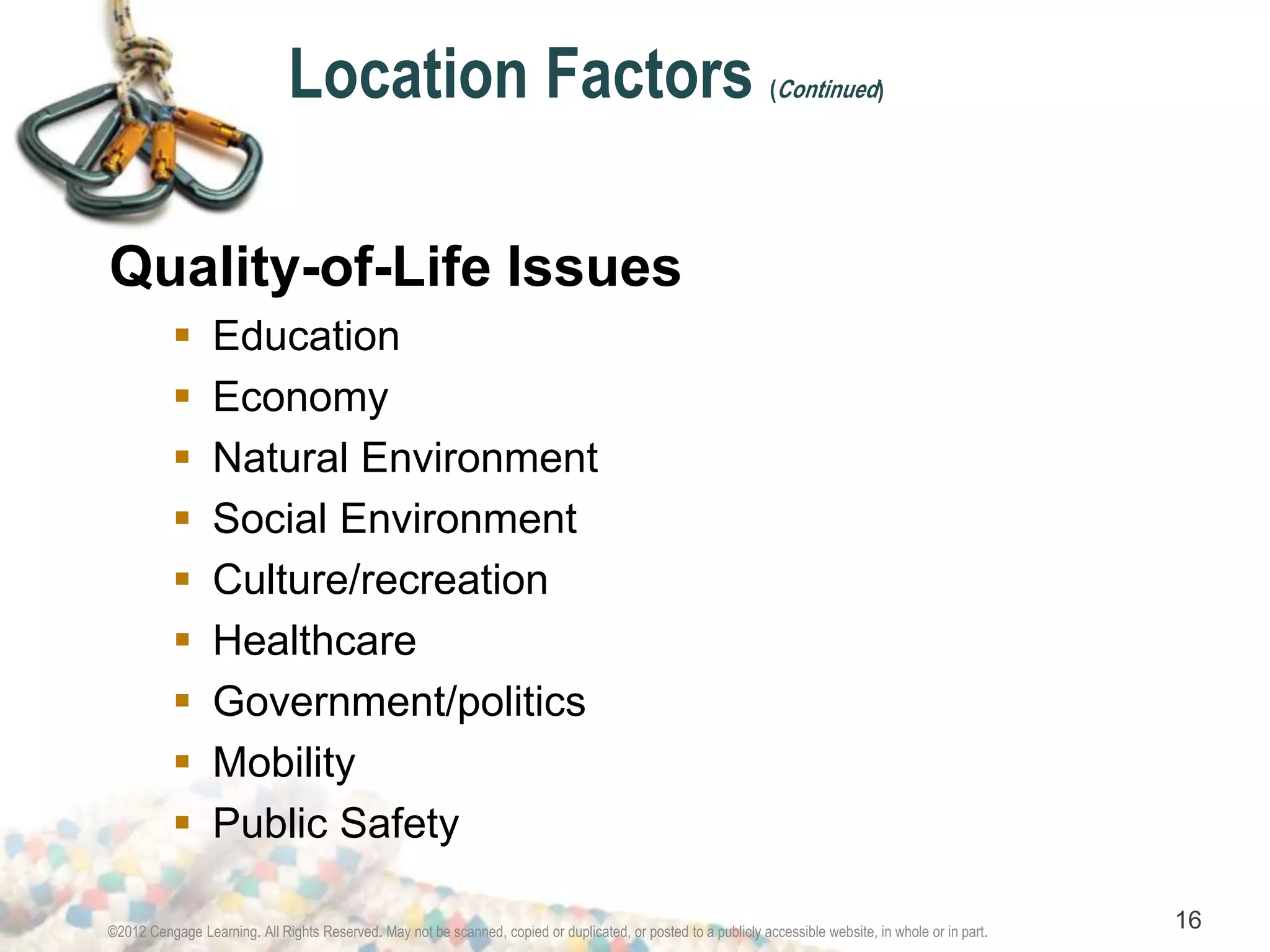 Location Factors (Continued) 
Quality-of-Life Issues 
 Education 
 Economy 
 Natural Environment 
 Social Environment 
 Culture/recreation 
 Healthcare 
 Government/politics 
 Mobility 
 Public Safety 
©2012 Cengage Learning. All Rights Reserved. May not be scanned, copied or duplicated, or posted to a publicly accessible website, in whole or in part. 16 
 