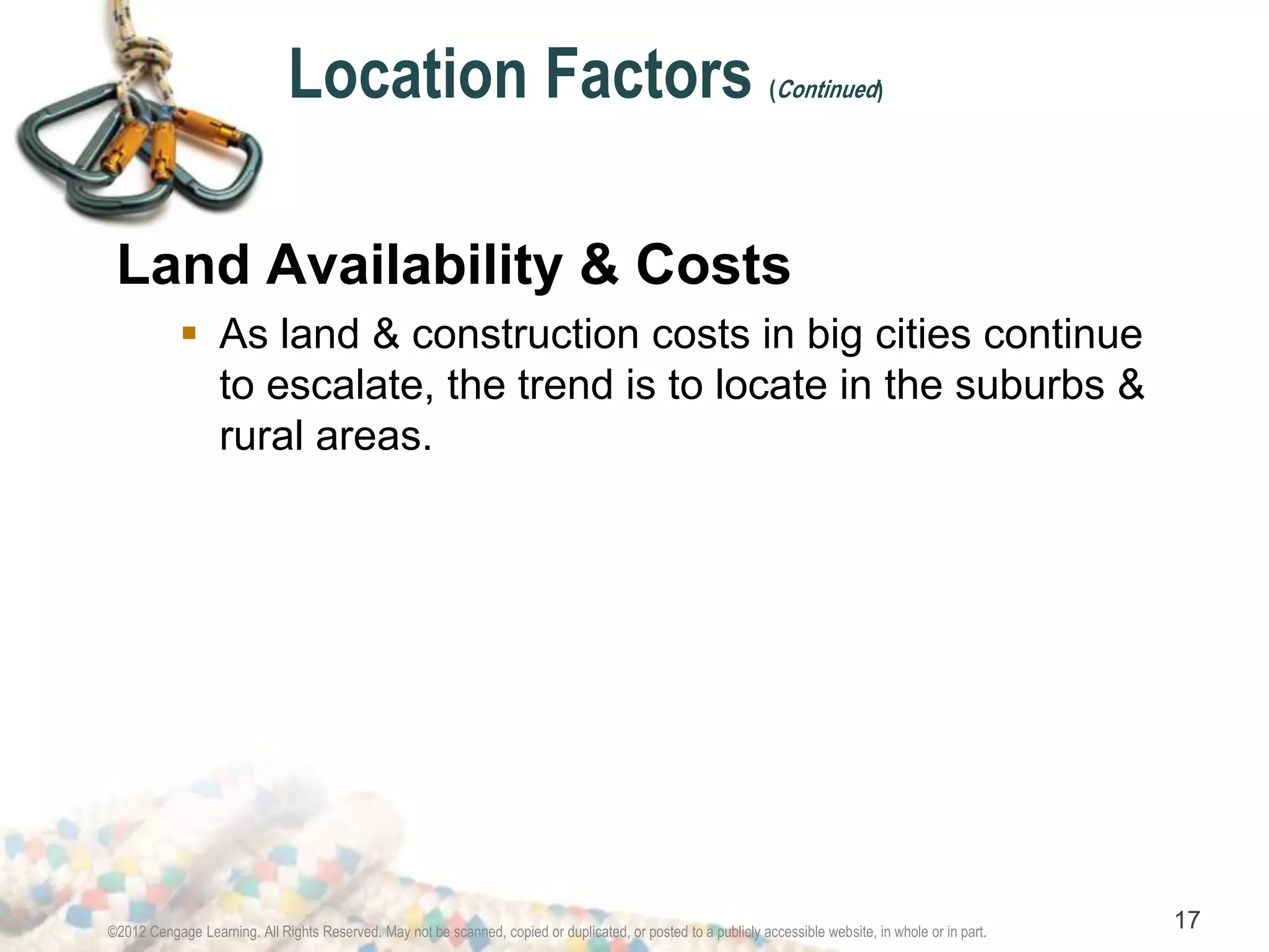 Location Factors (Continued) 
Land Availability & Costs 
 As land & construction costs in big cities continue 
to escalate, the trend is to locate in the suburbs & 
rural areas. 
©2012 Cengage Learning. All Rights Reserved. May not be scanned, copied or duplicated, or posted to a publicly accessible website, in whole or in part. 17 
 