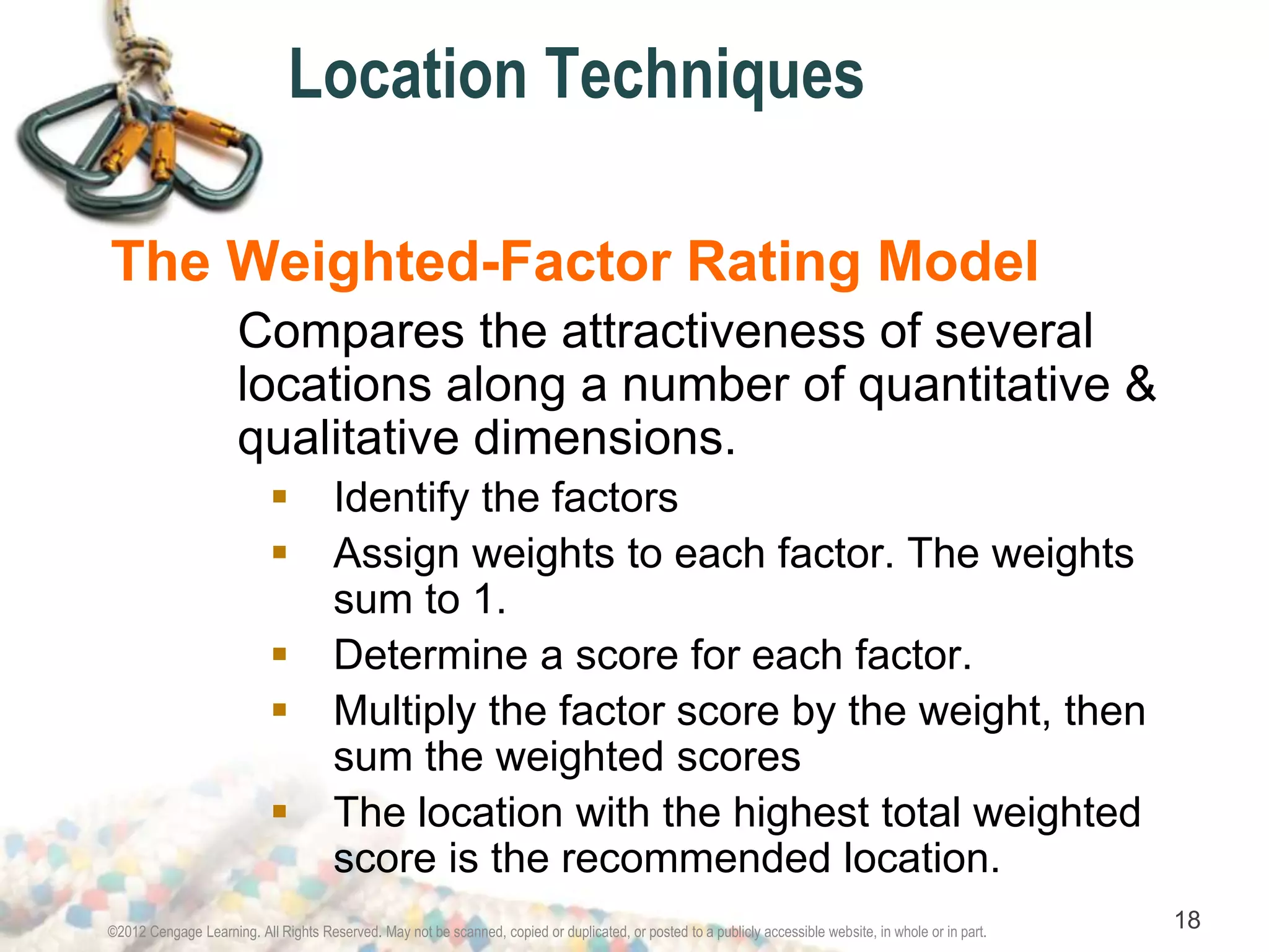 Location Techniques 
The Weighted-Factor Rating Model 
Compares the attractiveness of several 
locations along a number of quantitative & 
qualitative dimensions. 
 Identify the factors 
 Assign weights to each factor. The weights 
sum to 1. 
 Determine a score for each factor. 
 Multiply the factor score by the weight, then 
sum the weighted scores 
 The location with the highest total weighted 
score is the recommended location. 
©2012 Cengage Learning. All Rights Reserved. May not be scanned, copied or duplicated, or posted to a publicly accessible website, in whole or in part. 18 
 