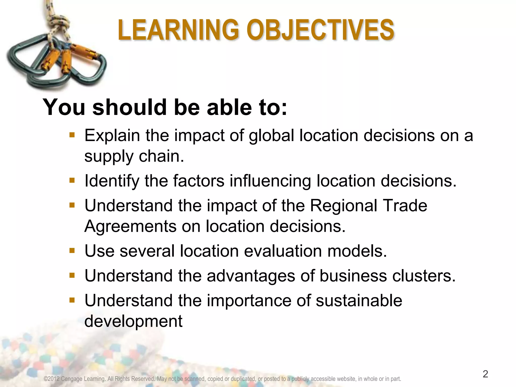 LEARNING OBJECTIVES 
You should be able to: 
 Explain the impact of global location decisions on a 
supply chain. 
 Identify the factors influencing location decisions. 
 Understand the impact of the Regional Trade 
Agreements on location decisions. 
 Use several location evaluation models. 
 Understand the advantages of business clusters. 
 Understand the importance of sustainable 
development 
©2012 Cengage Learning. All Rights Reserved. May not be scanned, copied or duplicated, or posted to a publicly accessible website, in whole or in part. 2 
 