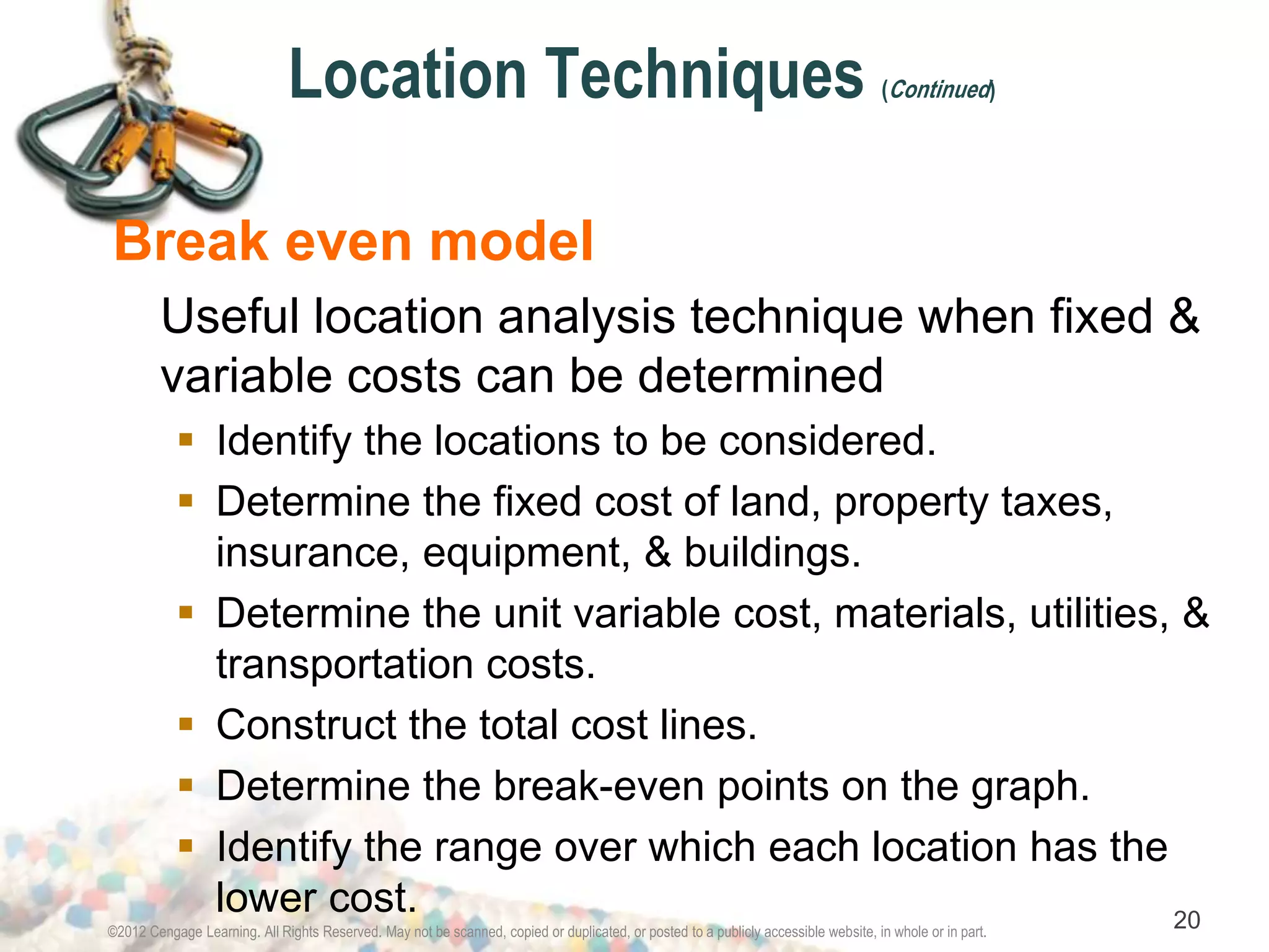 Location Techniques (Continued) 
Break even model 
Useful location analysis technique when fixed & 
variable costs can be determined 
 Identify the locations to be considered. 
 Determine the fixed cost of land, property taxes, 
insurance, equipment, & buildings. 
 Determine the unit variable cost, materials, utilities, & 
transportation costs. 
 Construct the total cost lines. 
 Determine the break-even points on the graph. 
 Identify the range over which each location has the 
lower cost. 
©2012 Cengage Learning. All Rights Reserved. May not be scanned, copied or duplicated, or posted to a publicly accessible website, in whole or in part. 20 
 