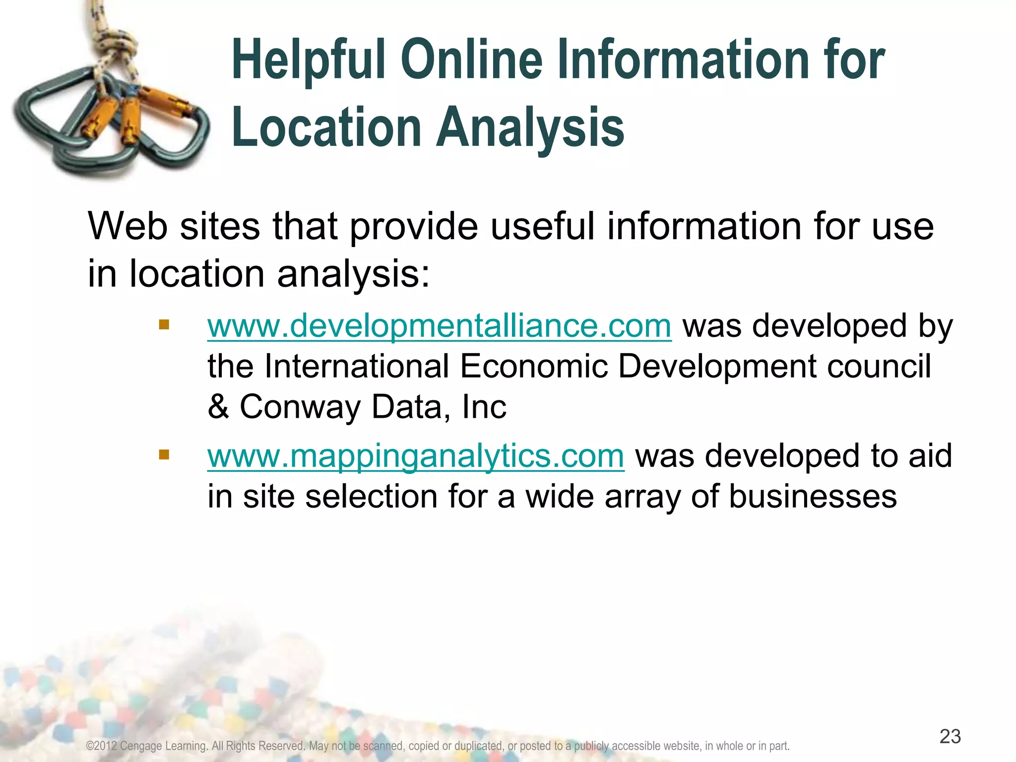 Helpful Online Information for 
Location Analysis 
Web sites that provide useful information for use 
in location analysis: 
 www.developmentalliance.com was developed by 
the International Economic Development council 
& Conway Data, Inc 
 www.mappinganalytics.com was developed to aid 
in site selection for a wide array of businesses 
©2012 Cengage Learning. All Rights Reserved. May not be scanned, copied or duplicated, or posted to a publicly accessible website, in whole or in part. 23 
 