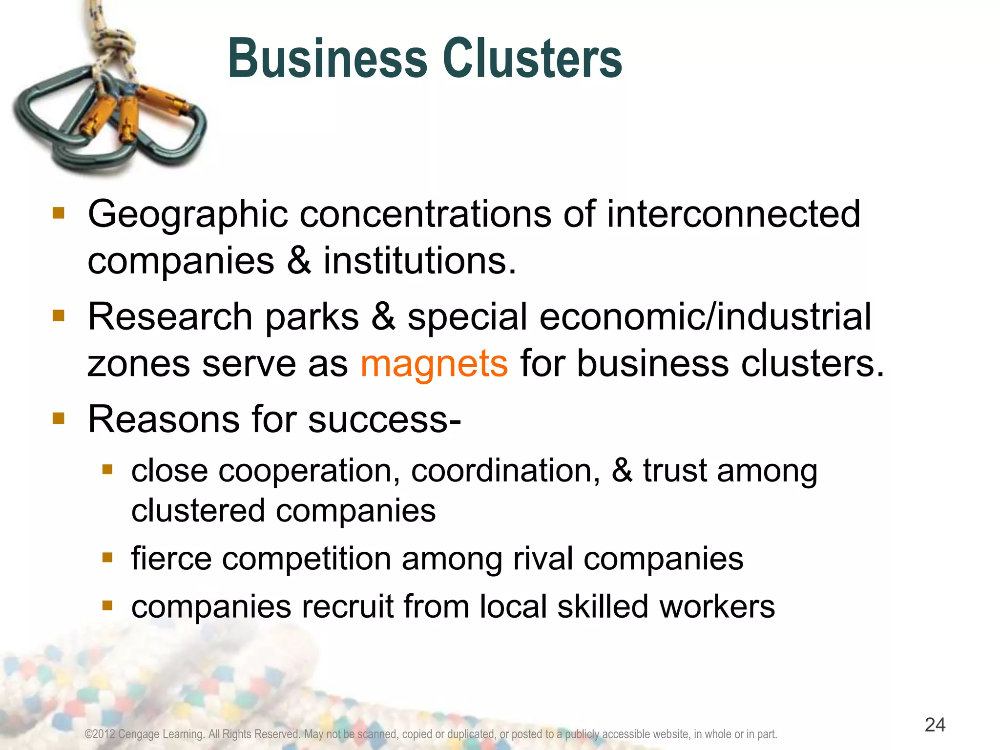 Business Clusters 
 Geographic concentrations of interconnected 
companies & institutions. 
 Research parks & special economic/industrial 
zones serve as magnets for business clusters. 
 Reasons for success- 
 close cooperation, coordination, & trust among 
clustered companies 
 fierce competition among rival companies 
 companies recruit from local skilled workers 
©2012 Cengage Learning. All Rights Reserved. May not be scanned, copied or duplicated, or posted to a publicly accessible website, in whole or in part. 24 
 