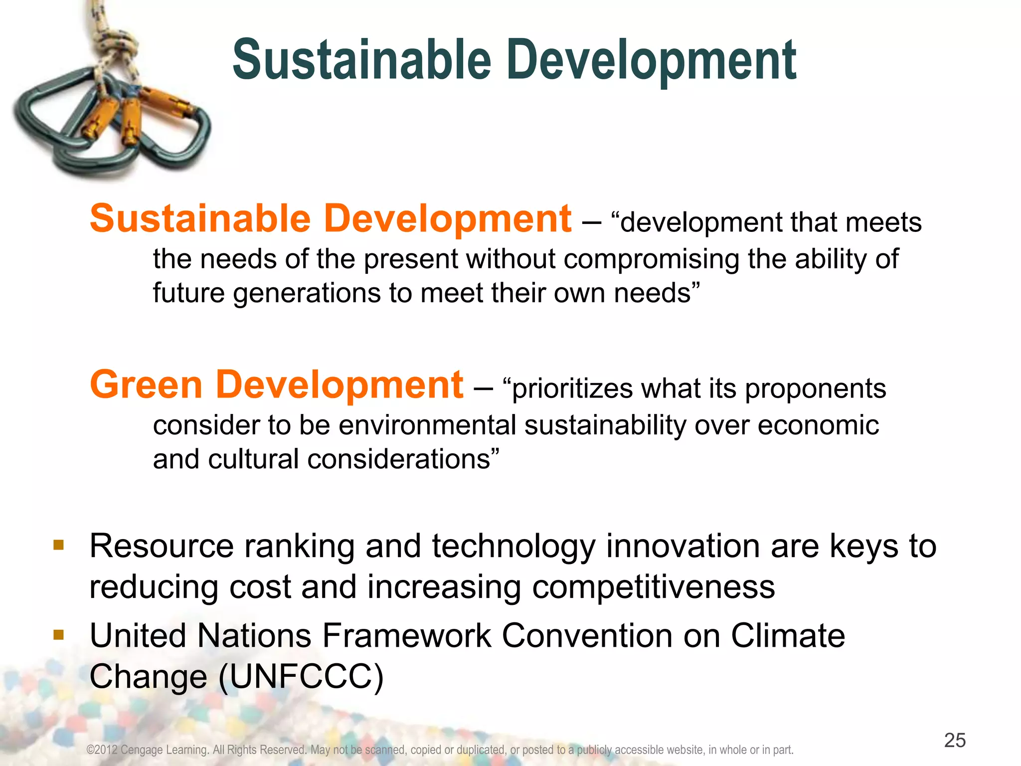 Sustainable Development 
Sustainable Development – “development that meets 
the needs of the present without compromising the ability of 
future generations to meet their own needs” 
Green Development – “prioritizes what its proponents 
consider to be environmental sustainability over economic 
and cultural considerations” 
 Resource ranking and technology innovation are keys to 
reducing cost and increasing competitiveness 
 United Nations Framework Convention on Climate 
Change (UNFCCC) 
©2012 Cengage Learning. All Rights Reserved. May not be scanned, copied or duplicated, or posted to a publicly accessible website, in whole or in part. 25 
