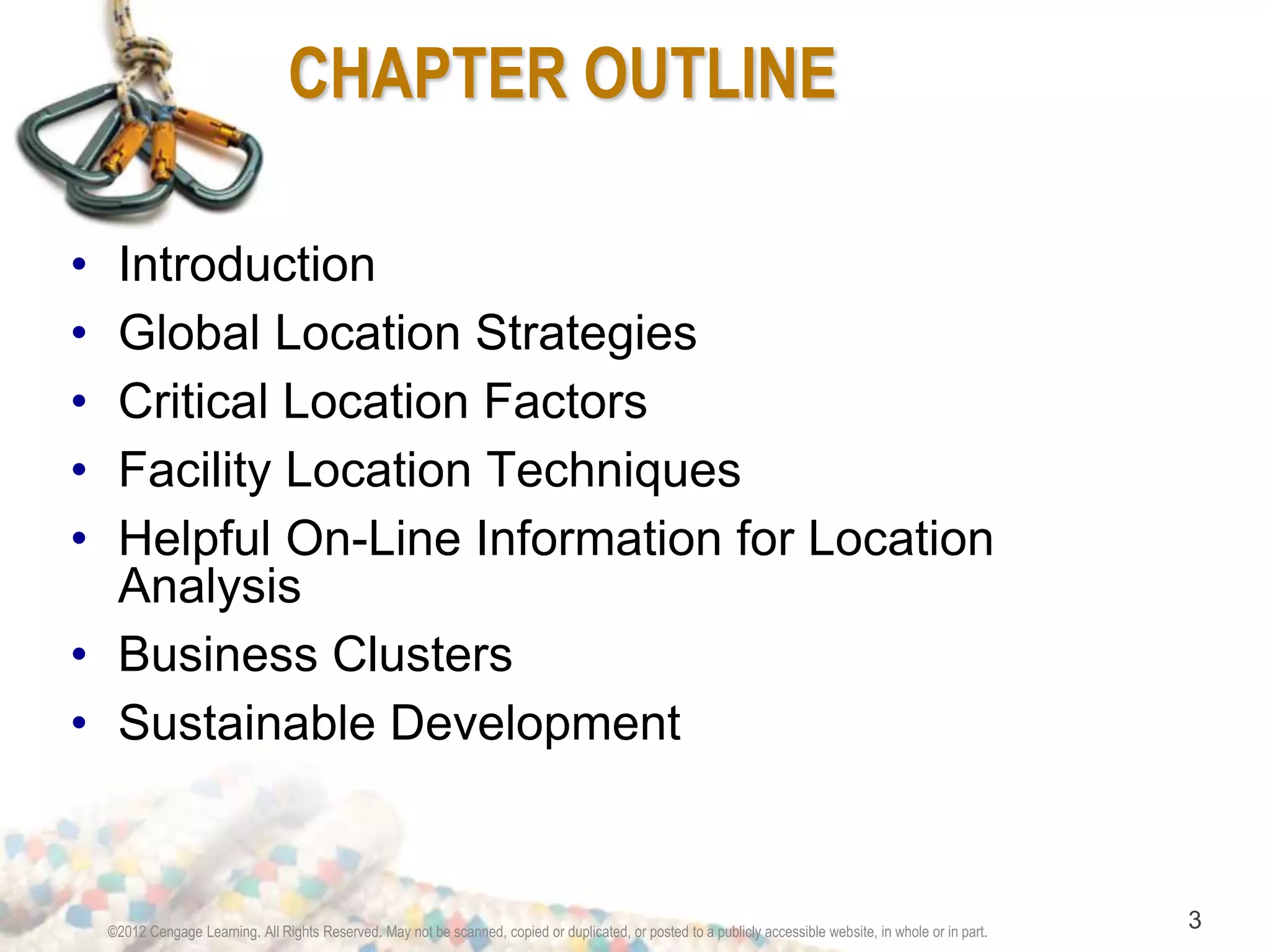 CHAPTER OUTLINE 
• Introduction 
• Global Location Strategies 
• Critical Location Factors 
• Facility Location Techniques 
• Helpful On-Line Information for Location 
Analysis 
• Business Clusters 
• Sustainable Development 
©2012 Cengage Learning. All Rights Reserved. May not be scanned, copied or duplicated, or posted to a publicly accessible website, in whole or in part. 3 
 