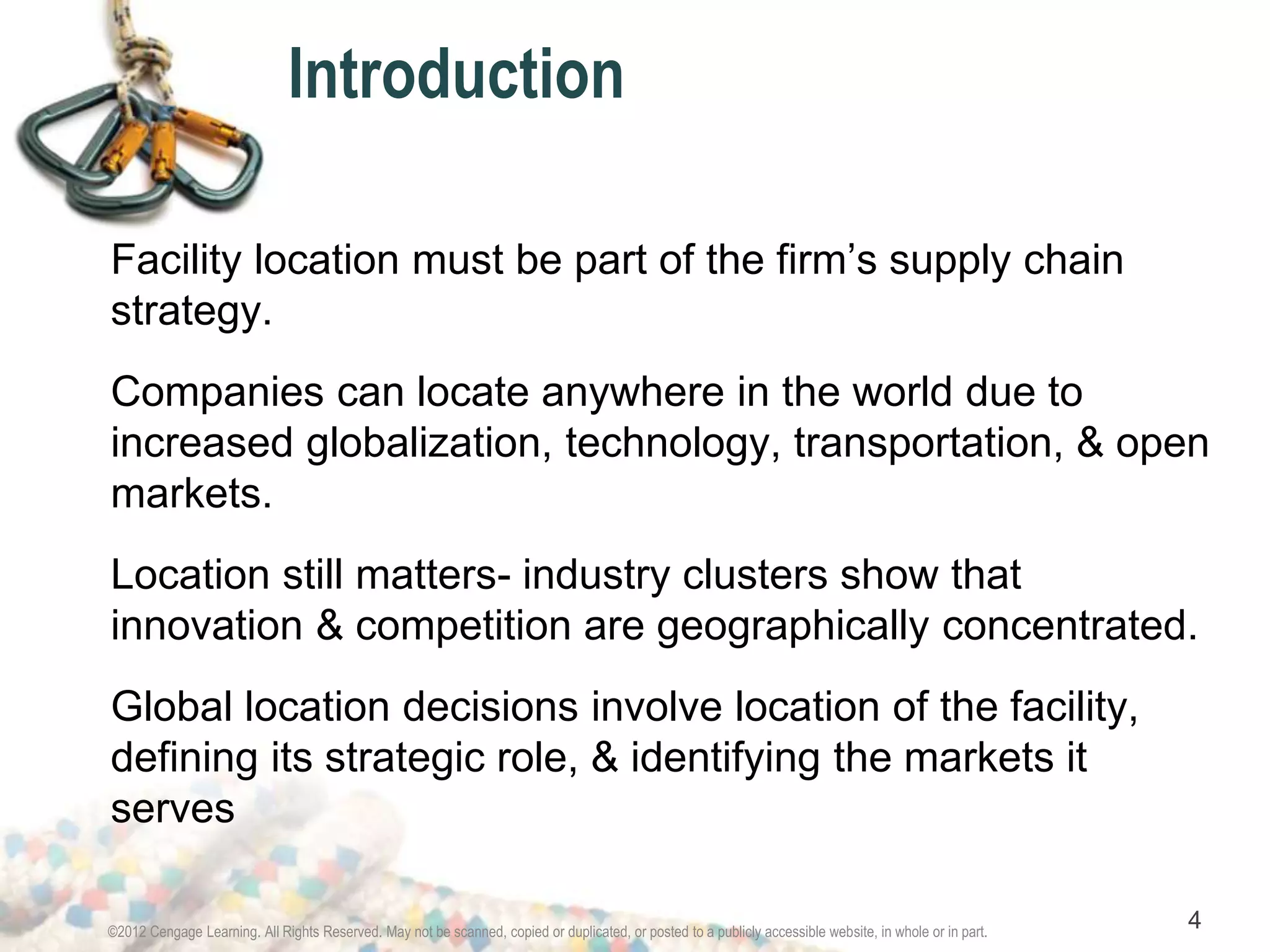 Introduction 
Facility location must be part of the firm’s supply chain 
strategy. 
Companies can locate anywhere in the world due to 
increased globalization, technology, transportation, & open 
markets. 
Location still matters- industry clusters show that 
innovation & competition are geographically concentrated. 
Global location decisions involve location of the facility, 
defining its strategic role, & identifying the markets it 
serves 
©2012 Cengage Learning. All Rights Reserved. May not be scanned, copied or duplicated, or posted to a publicly accessible website, in whole or in part. 4 
 
