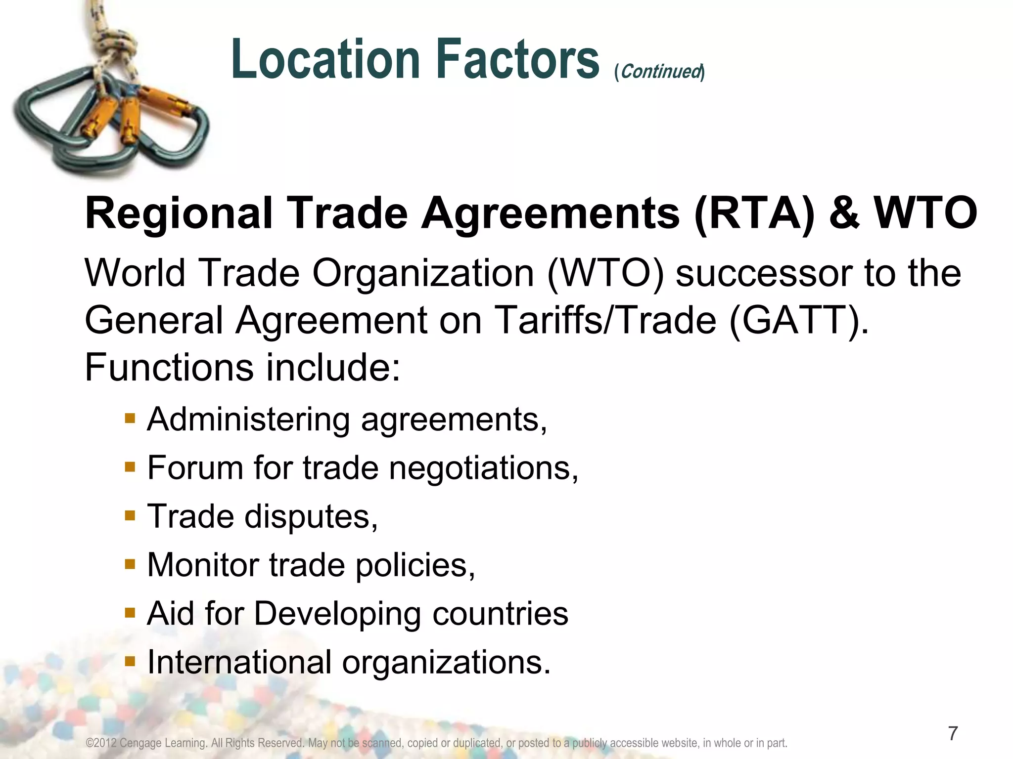 Location Factors (Continued) 
Regional Trade Agreements (RTA) & WTO 
World Trade Organization (WTO) successor to the 
General Agreement on Tariffs/Trade (GATT). 
Functions include: 
 Administering agreements, 
 Forum for trade negotiations, 
 Trade disputes, 
 Monitor trade policies, 
 Aid for Developing countries 
 International organizations. 
©2012 Cengage Learning. All Rights Reserved. May not be scanned, copied or duplicated, or posted to a publicly accessible website, in whole or in part. 7 
 