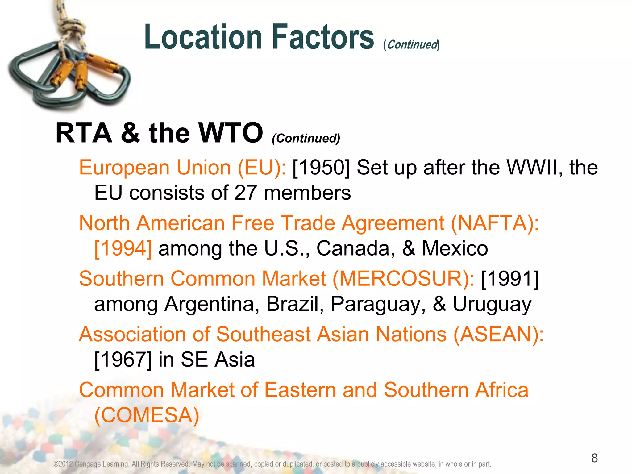 Location Factors (Continued) 
RTA & the WTO (Continued) 
European Union (EU): [1950] Set up after the WWII, the 
EU consists of 27 members 
North American Free Trade Agreement (NAFTA): 
[1994] among the U.S., Canada, & Mexico 
Southern Common Market (MERCOSUR): [1991] 
among Argentina, Brazil, Paraguay, & Uruguay 
Association of Southeast Asian Nations (ASEAN): 
[1967] in SE Asia 
Common Market of Eastern and Southern Africa 
(COMESA) 
©2012 Cengage Learning. All Rights Reserved. May not be scanned, copied or duplicated, or posted to a publicly accessible website, in whole or in part. 8 
 