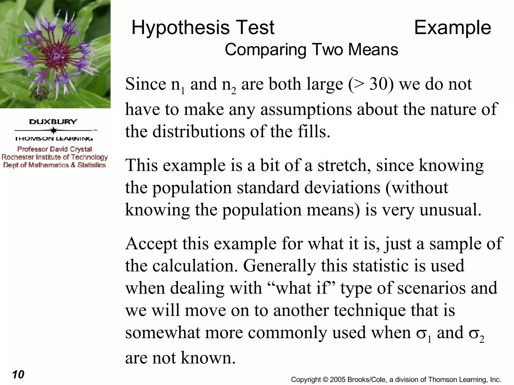 Hypothesis Test  Example Comparing Two Means Since n 1  and n 2  are both large (> 30) we do not have to make any assumptions about the nature of the distributions of the fills.  This example is a bit of a stretch, since knowing the population standard deviations (without knowing the population means) is very unusual.  Accept this example for what it is, just a sample of the calculation. Generally this statistic is used when dealing with “what if” type of scenarios and we will move on to another technique that is somewhat more commonly used when   1  and   2  are not known. 