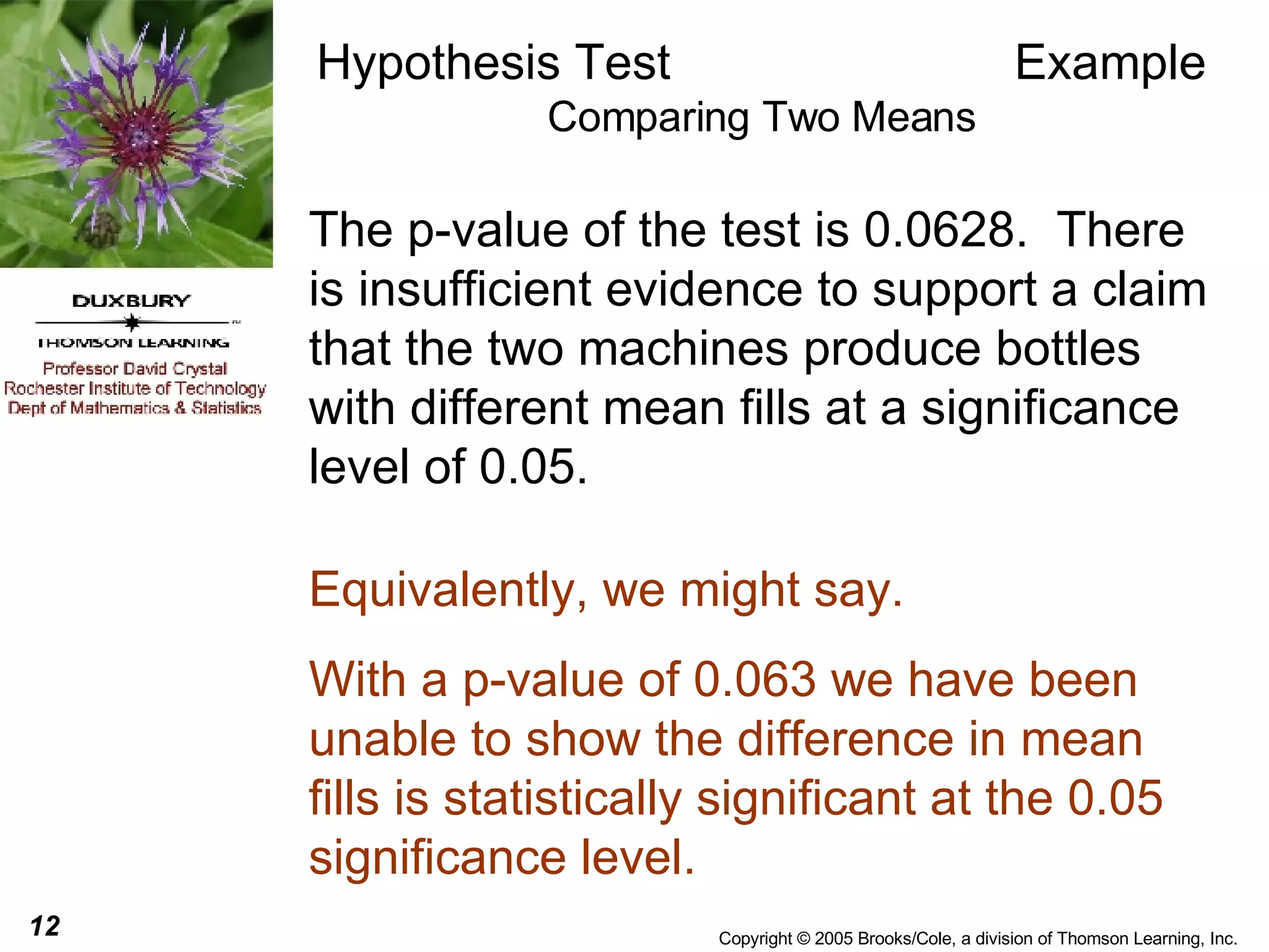 Hypothesis Test  Example Comparing Two Means The p-value of the test is 0.0628.  There is insufficient evidence to support a claim that the two machines produce bottles with different mean fills at a significance level of 0.05. Equivalently, we might say. With a p-value of 0.063 we have been unable to show the difference in mean fills is statistically significant at the 0.05 significance level. 