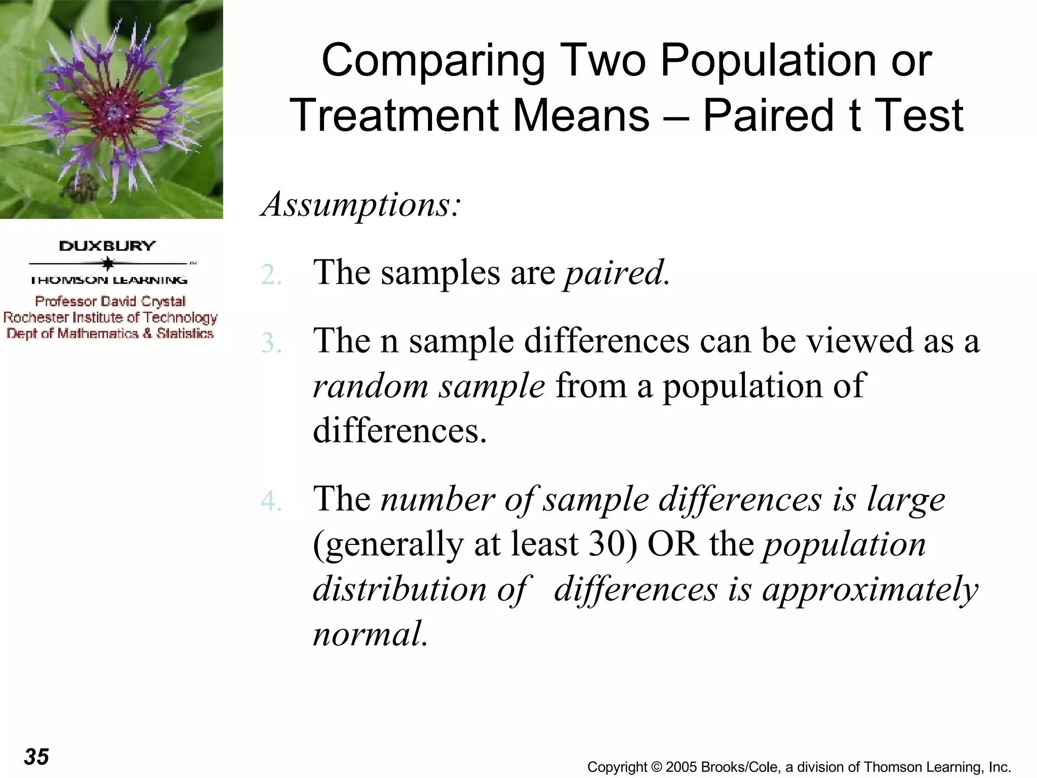 Comparing Two Population or Treatment Means – Paired t Test Assumptions: The samples are  paired. The n sample differences can be viewed as a  random sample  from a population of differences. The  number of sample differences is large  (generally at least 30) OR the  population distribution of  differences is approximately normal. 