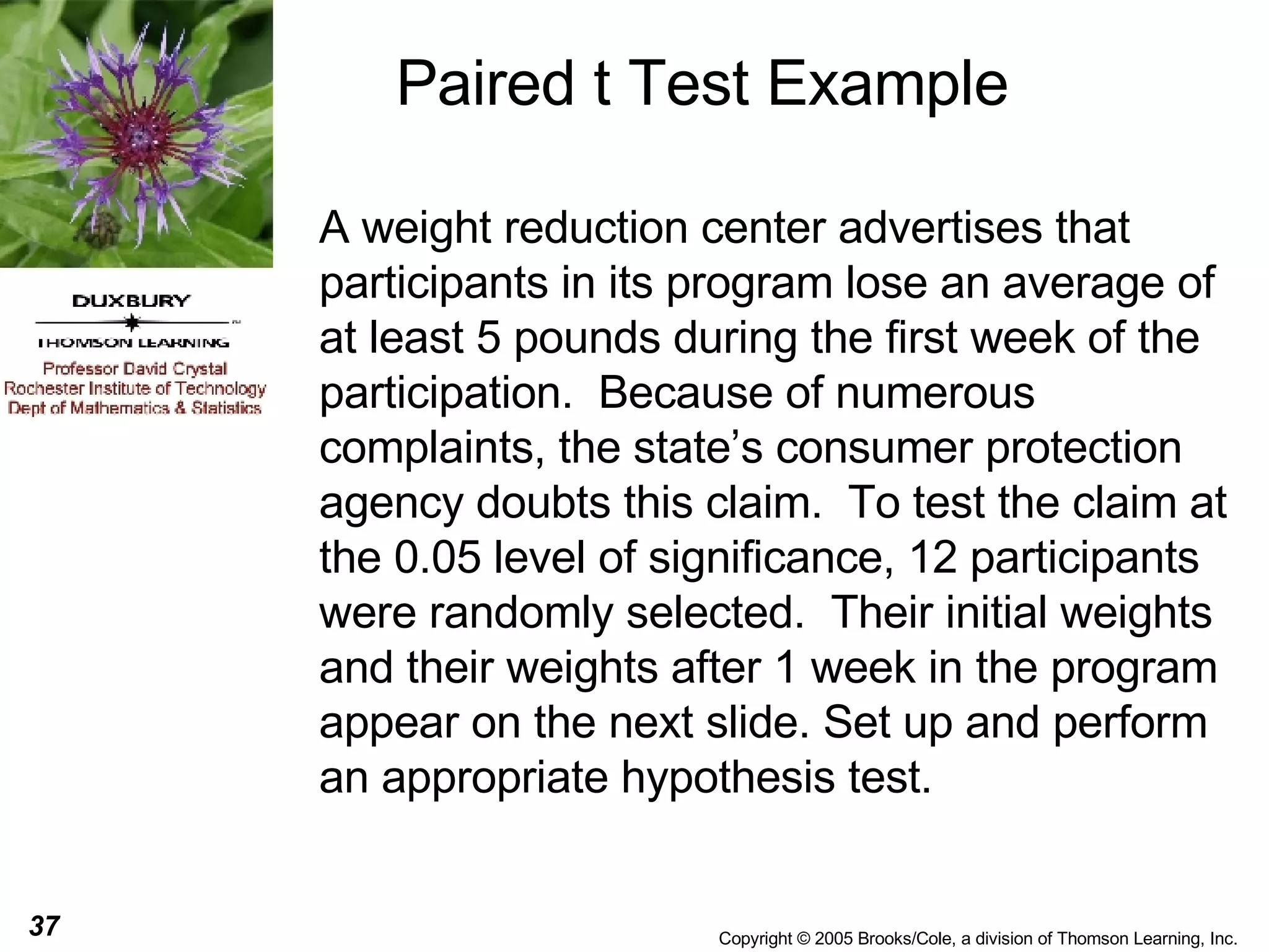 Paired t Test Example A weight reduction center advertises that participants in its program lose an average of at least 5 pounds during the first week of the participation.  Because of numerous complaints, the state’s consumer protection agency doubts this claim.  To test the claim at the 0.05 level of significance, 12 participants were randomly selected.  Their initial weights and their weights after 1 week in the program appear on the next slide. Set up and perform an appropriate hypothesis test. 