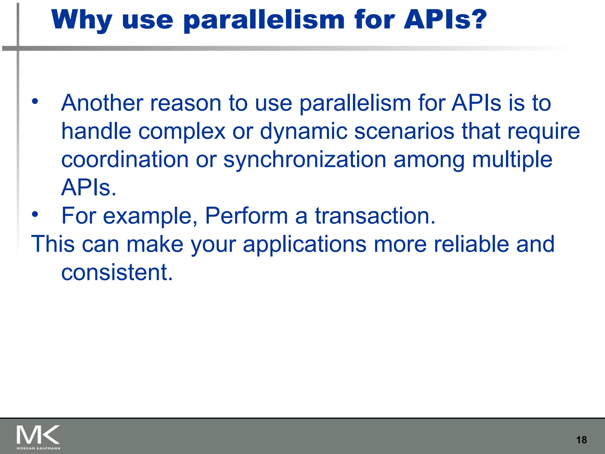 18
• Another reason to use parallelism for APIs is to
handle complex or dynamic scenarios that require
coordination or synchronization among multiple
APIs.
• For example, Perform a transaction.
This can make your applications more reliable and
consistent.
Why use parallelism for APIs?
 