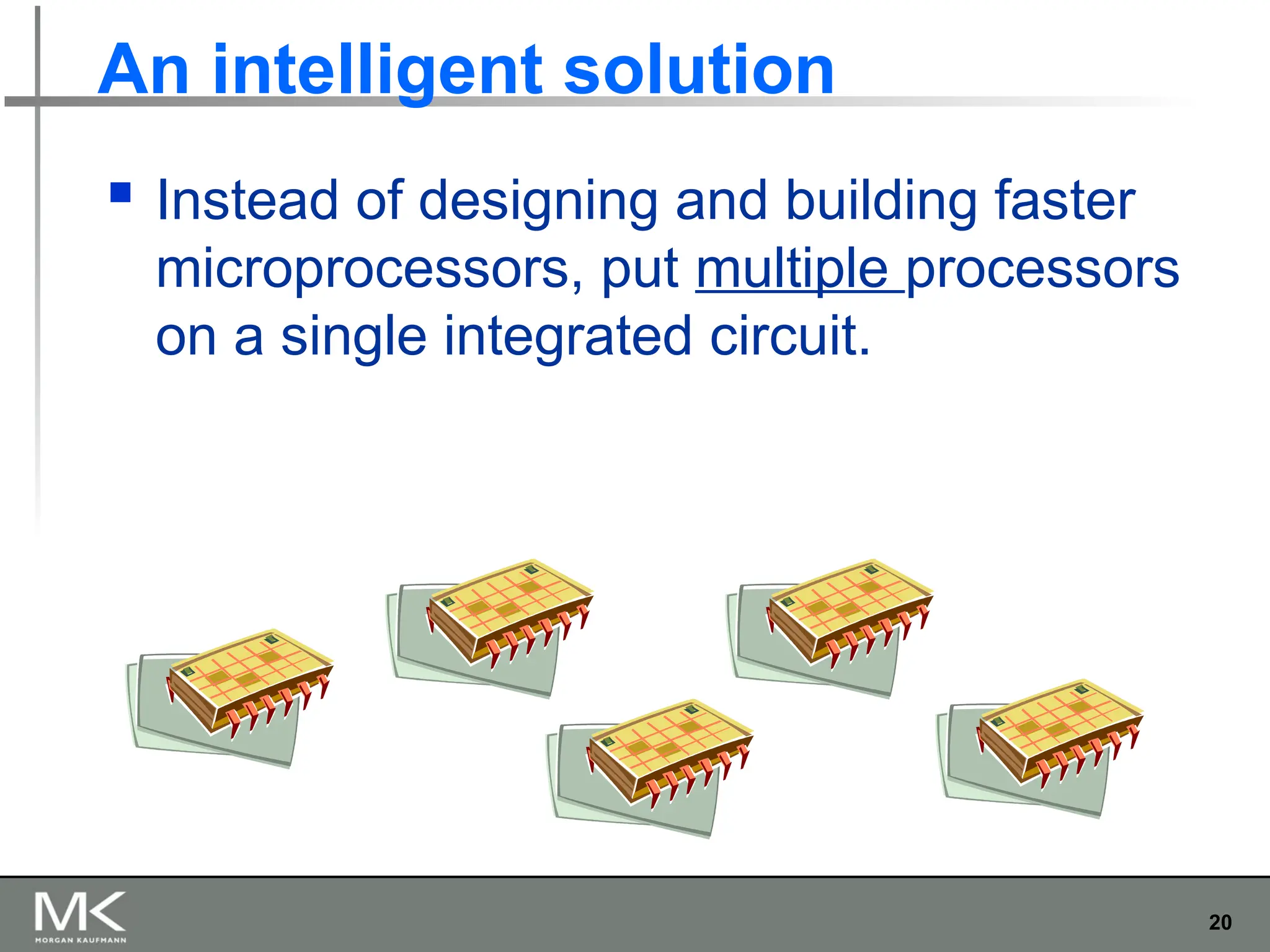 20
An intelligent solution
 Instead of designing and building faster
microprocessors, put multiple processors
on a single integrated circuit.
 