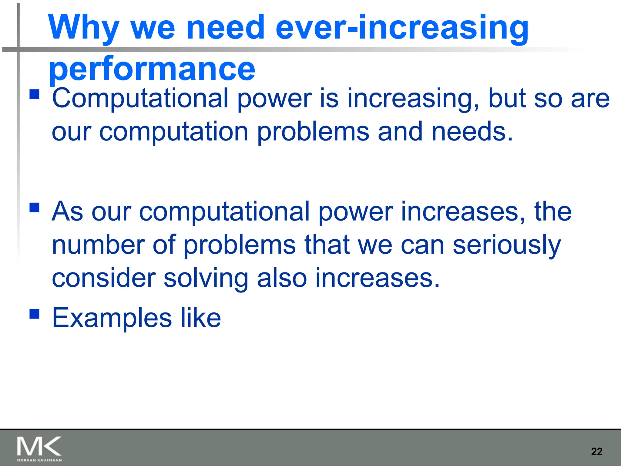 22
Why we need ever-increasing
performance
 Computational power is increasing, but so are
our computation problems and needs.
 As our computational power increases, the
number of problems that we can seriously
consider solving also increases.
 Examples like
 
