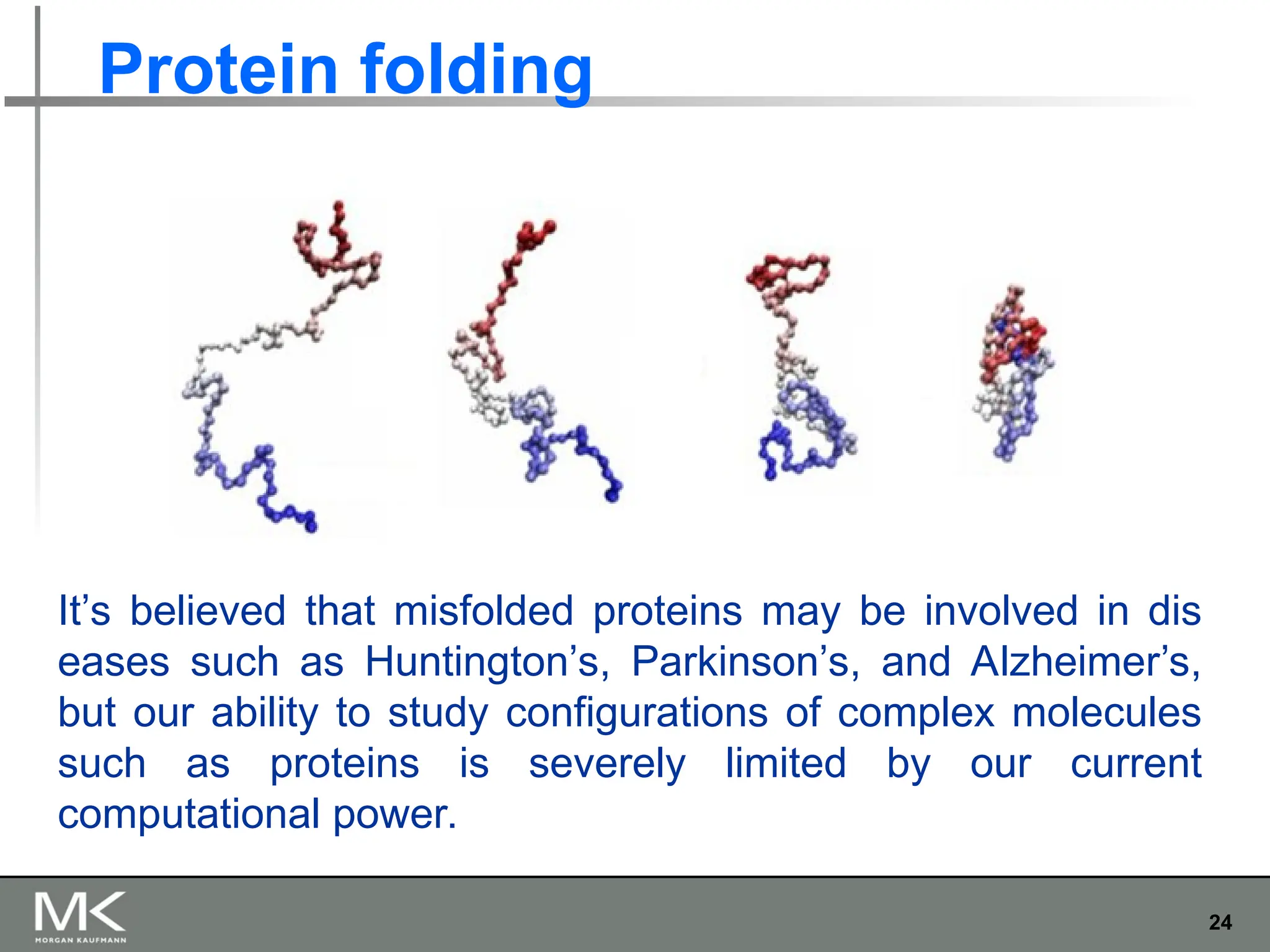 24
Protein folding
It’s believed that misfolded proteins may be involved in dis
eases such as Huntington’s, Parkinson’s, and Alzheimer’s,
but our ability to study configurations of complex molecules
such as proteins is severely limited by our current
computational power.
 