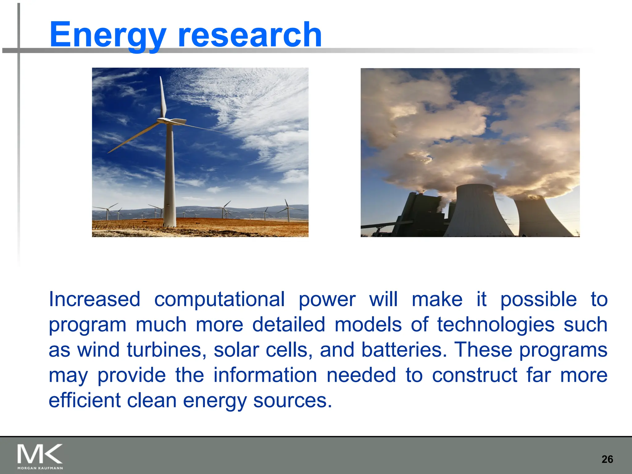 26
Energy research
Increased computational power will make it possible to
program much more detailed models of technologies such
as wind turbines, solar cells, and batteries. These programs
may provide the information needed to construct far more
efficient clean energy sources.
 